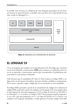 PROGRAMACIÓN C#



Es posible crear recursos en cualquiera de estos lenguajes que hagan uso de recur-
sos escritos en otros; de hecho, es posible crear una clase en C# que herede de una
clase creada en Managed C++.




                  Figura 2. Arquitectura de la infraestructura de desarrollo.




EL LENGUAJE C#
C# es un lenguaje que cumple con la especificación CLS. El código que crearemos
con él será traducido a instrucciones MSIL para entonces ser traducido, justo an-
tes de su ejecución, a instrucciones nativas que correspondan a la plataforma con-
creta sobre la cual estemos trabajando.

Cabe destacar que el compilador JIT (Just In Time) traduce el código MSIL a có-
digo nativo no de manera monolítica, sino por métodos, módulos y componentes.
Por lo tanto, a grandes rasgos: código que no sea ejecutado no será compilado.

El código MSIL generado a partir de la compilación de código C# es idéntico al
código MSIL generado a partir de cualquier otro lenguaje CLS. Esto podría abrir
el interrogante de ¿por qué programar en C# en lugar de hacerlo en VB.NET o
en Managed C++ o, incluso, en Delphi .NET? Esta pregunta podría responder-
se con otra: ¿por qué programar en C++ en lugar de hacerlo en C o Pascal, o en
cualquier otro lenguaje compilado, si todos generan el mismo código Intel x86?

20                                                                              usr.code
 