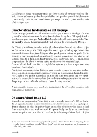 El lenguaje C#



Cada lenguaje posee sus características que lo tornan ideal para ciertos usos; ade-
más, presenta diversos grados de expresividad que pueden permitir implementar
el mismo algoritmo de maneras diversas, por lo que un modo puede resultar más
eficiente que otro.


Características fundamentales del lenguaje
C# es un lenguaje moderno y altamente expresivo que se ajusta al paradigma de pro-
gramación orientada a objetos. Su sintaxis es similar a C++ y Java. El lenguaje fue de-
sarrollado en gran parte por Anders Hejlsberg (creador del mítico compilador Tur-
bo Pascal1 y uno de los diseñadores líder del lenguaje de programación Delphi).

En C# no existe el concepto de función global o variable fuera de una clase u obje-
to. Por su buen apego a la POO, es posible sobrecargar métodos y operadores. So-
porta definición de interfaces. Ninguna clase puede poseer más de un padre (no se
permite la herencia múltiple), pero sí puede suscribir un contrato con diversas in-
terfaces. Soporta la definición de estructuras, pero, a diferencia de C++, aquí no son
tan parecidas a las clases y poseen ciertas restricciones que veremos luego.
Permite además la declaración de propiedades, eventos y atributos (que son cons-
trucciones declarativas).
Por último, una característica distintiva cada vez más presente en lenguajes moder-
nos es la gestión automática de memoria y el uso de referencias en lugar de punte-
ros. Gracias a esta gestión automática de memoria ya no tendremos que preocupar-
nos por la existencia de memory leaks (zonas de memoria que permanecen reserva-
das pero ya no son utilizadas debido a errores de programación).

A continuación realizaremos una breve comparación de C# con los lenguajes más
populares del momento:


C# contra Visual Basic 6.0
Si usted es un programador Visual Basic y está evaluando “moverse” a C#, no lo du-
de un segundo. Existen muchísimas razones para tomar esta decisión, y aquí expon-
dremos algunas de ellas. En primer lugar, uno de los motivos por los cuales Visual
Basic era atractivo era su productividad. Sí, a pesar de algunos de sus inconvenientes
para crear aplicaciones sencillas, no existía mejor solución que Visual Basic; ningún


1 No confundir con el autor del lenguaje Pascal, que fue Niklaus Wirth. Anders Hejlsberg fue el
  creador de un compilador llamado “Turbo Pascal”, que fue muy popular en sus tiempos por su
  velocidad y bajo costo.

usr.code                                                                                     21
 