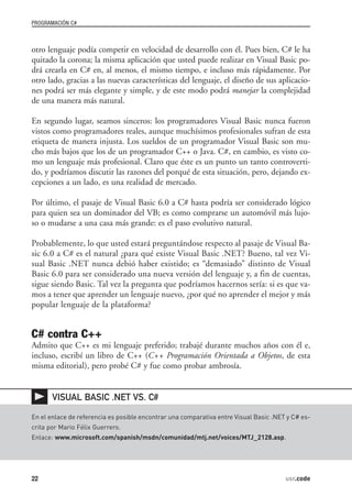 PROGRAMACIÓN C#



otro lenguaje podía competir en velocidad de desarrollo con él. Pues bien, C# le ha
quitado la corona; la misma aplicación que usted puede realizar en Visual Basic po-
drá crearla en C# en, al menos, el mismo tiempo, e incluso más rápidamente. Por
otro lado, gracias a las nuevas características del lenguaje, el diseño de sus aplicacio-
nes podrá ser más elegante y simple, y de este modo podrá manejar la complejidad
de una manera más natural.

En segundo lugar, seamos sinceros: los programadores Visual Basic nunca fueron
vistos como programadores reales, aunque muchísimos profesionales sufran de esta
etiqueta de manera injusta. Los sueldos de un programador Visual Basic son mu-
cho más bajos que los de un programador C++ o Java. C#, en cambio, es visto co-
mo un lenguaje más profesional. Claro que éste es un punto un tanto controverti-
do, y podríamos discutir las razones del porqué de esta situación, pero, dejando ex-
cepciones a un lado, es una realidad de mercado.

Por último, el pasaje de Visual Basic 6.0 a C# hasta podría ser considerado lógico
para quien sea un dominador del VB; es como comprarse un automóvil más lujo-
so o mudarse a una casa más grande: es el paso evolutivo natural.

Probablemente, lo que usted estará preguntándose respecto al pasaje de Visual Ba-
sic 6.0 a C# es el natural ¿para qué existe Visual Basic .NET? Bueno, tal vez Vi-
sual Basic .NET nunca debió haber existido; es “demasiado” distinto de Visual
Basic 6.0 para ser considerado una nueva versión del lenguaje y, a fin de cuentas,
sigue siendo Basic. Tal vez la pregunta que podríamos hacernos sería: si es que va-
mos a tener que aprender un lenguaje nuevo, ¿por qué no aprender el mejor y más
popular lenguaje de la plataforma?


C# contra C++
Admito que C++ es mi lenguaje preferido; trabajé durante muchos años con él e,
incluso, escribí un libro de C++ (C++ Programación Orientada a Objetos, de esta
misma editorial), pero probé C# y fue como probar ambrosía.


       VISUAL BASIC .NET VS. C#

En el enlace de referencia es posible encontrar una comparativa entre Visual Basic .NET y C# es-
crita por Mario Félix Guerrero.
Enlace: www.microsoft.com/spanish/msdn/comunidad/mtj.net/voices/MTJ_2128.asp.




22                                                                                     usr.code
 