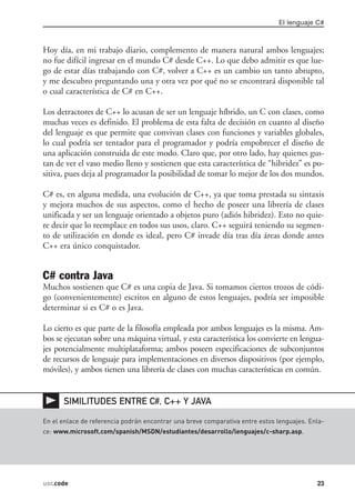El lenguaje C#



Hoy día, en mi trabajo diario, complemento de manera natural ambos lenguajes;
no fue difícil ingresar en el mundo C# desde C++. Lo que debo admitir es que lue-
go de estar días trabajando con C#, volver a C++ es un cambio un tanto abrupto,
y me descubro preguntando una y otra vez por qué no se encontrará disponible tal
o cual característica de C# en C++.

Los detractores de C++ lo acusan de ser un lenguaje híbrido, un C con clases, como
muchas veces es definido. El problema de esta falta de decisión en cuanto al diseño
del lenguaje es que permite que convivan clases con funciones y variables globales,
lo cual podría ser tentador para el programador y podría empobrecer el diseño de
una aplicación construida de este modo. Claro que, por otro lado, hay quienes gus-
tan de ver el vaso medio lleno y sostienen que esta característica de “hibridez” es po-
sitiva, pues deja al programador la posibilidad de tomar lo mejor de los dos mundos.

C# es, en alguna medida, una evolución de C++, ya que toma prestada su sintaxis
y mejora muchos de sus aspectos, como el hecho de poseer una librería de clases
unificada y ser un lenguaje orientado a objetos puro (adiós hibridez). Esto no quie-
re decir que lo reemplace en todos sus usos, claro. C++ seguirá teniendo su segmen-
to de utilización en donde es ideal, pero C# invade día tras día áreas donde antes
C++ era único conquistador.


C# contra Java
Muchos sostienen que C# es una copia de Java. Si tomamos ciertos trozos de códi-
go (convenientemente) escritos en alguno de estos lenguajes, podría ser imposible
determinar si es C# o es Java.

Lo cierto es que parte de la filosofía empleada por ambos lenguajes es la misma. Am-
bos se ejecutan sobre una máquina virtual, y esta característica los convierte en lengua-
jes potencialmente multiplataforma; ambos poseen especificaciones de subconjuntos
de recursos de lenguaje para implementaciones en diversos dispositivos (por ejemplo,
móviles), y ambos tienen una librería de clases con muchas características en común.


      SIMILITUDES ENTRE C#, C++ Y JAVA

En el enlace de referencia podrán encontrar una breve comparativa entre estos lenguajes. Enla-
ce: www.microsoft.com/spanish/MSDN/estudiantes/desarrollo/lenguajes/c-sharp.asp.




usr.code                                                                                   23
 