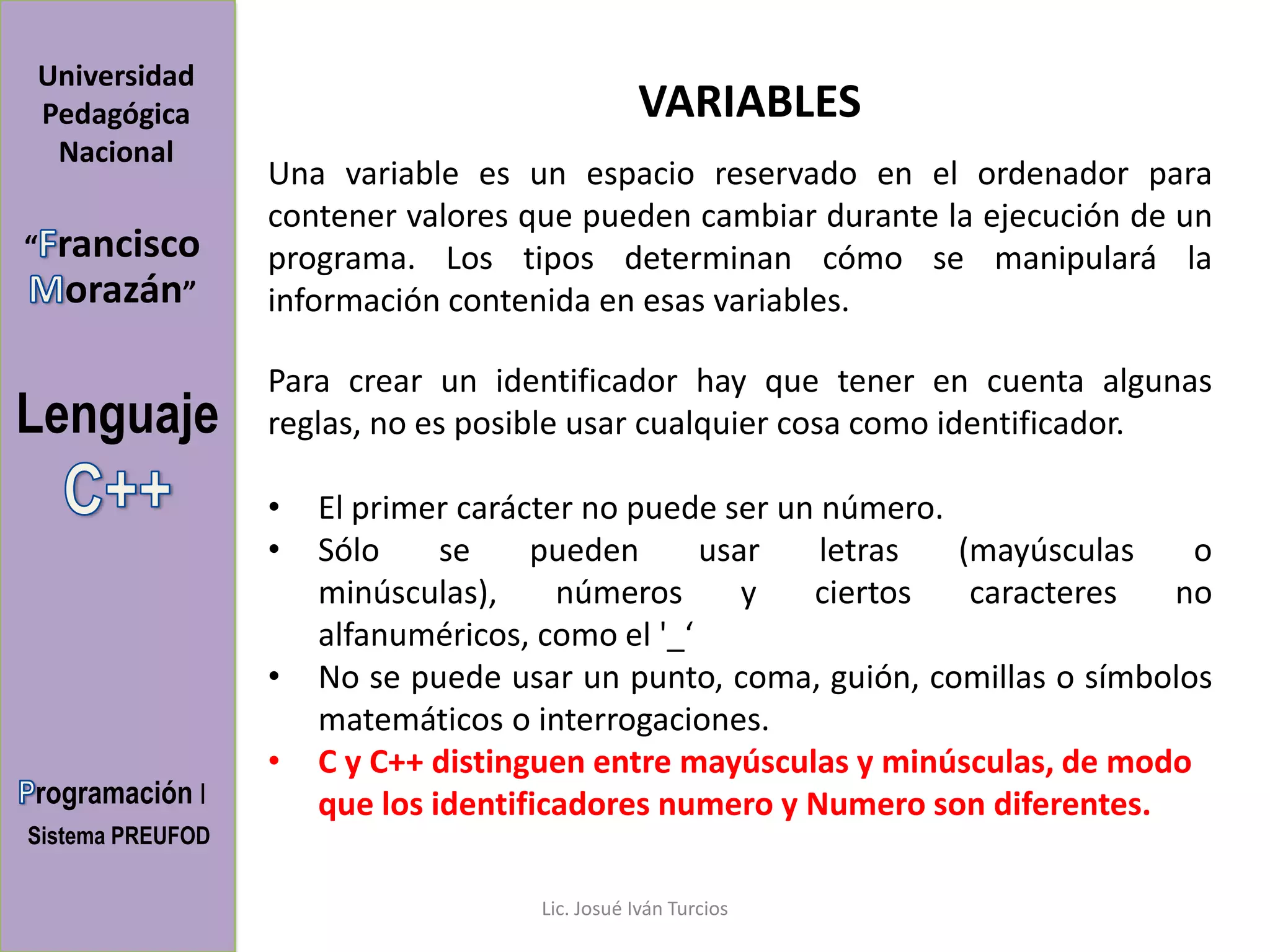 Universidad
Pedagógica                                     VARIABLES
 Nacional
                  Una variable es un espacio reservado en el ordenador para
                  contener valores que pueden cambiar durante la ejecución de un
“   rancisco      programa. Los tipos determinan cómo se manipulará la
     orazán”      información contenida en esas variables.

                  Para crear un identificador hay que tener en cuenta algunas
Lenguaje          reglas, no es posible usar cualquier cosa como identificador.

                  •   El primer carácter no puede ser un número.
                  •   Sólo     se    pueden      usar    letras  (mayúsculas    o
                      minúsculas),     números      y   ciertos   caracteres  no
                      alfanuméricos, como el '_‘
                  •   No se puede usar un punto, coma, guión, comillas o símbolos
                      matemáticos o interrogaciones.
                  •   C y C++ distinguen entre mayúsculas y minúsculas, de modo
rogramación I         que los identificadores numero y Numero son diferentes.
Sistema PREUFOD

                                    Lic. Josué Iván Turcios
 