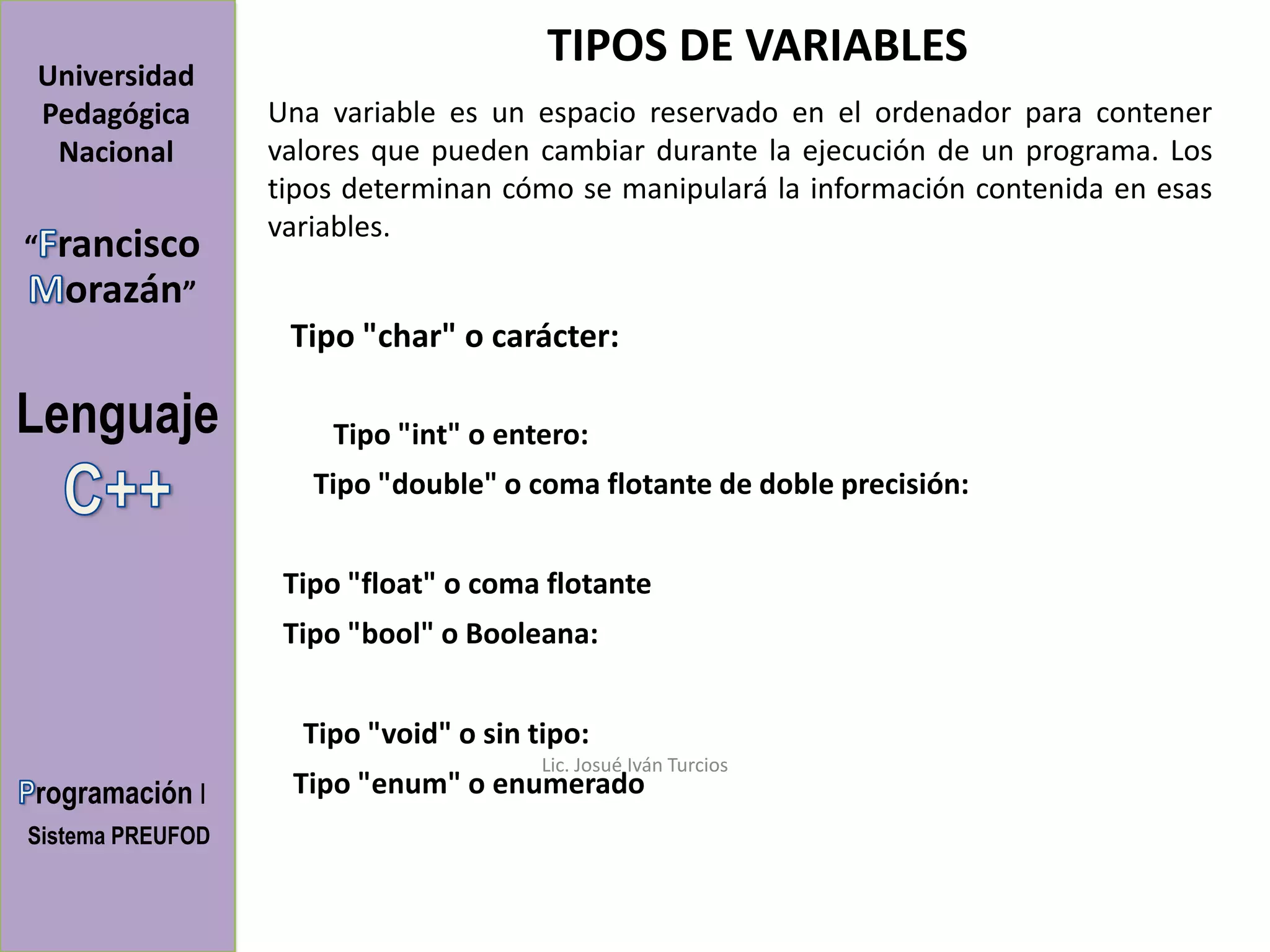 TIPOS DE VARIABLES
Universidad
Pedagógica        Una variable es un espacio reservado en el ordenador para contener
 Nacional         valores que pueden cambiar durante la ejecución de un programa. Los
                  tipos determinan cómo se manipulará la información contenida en esas
                  variables.
“   rancisco
     orazán”
                   Tipo "char" o carácter:

Lenguaje              Tipo "int" o entero:
                     Tipo "double" o coma flotante de doble precisión:


                   Tipo "float" o coma flotante
                   Tipo "bool" o Booleana:


                    Tipo "void" o sin tipo:
                                       Lic. Josué Iván Turcios
rogramación I      Tipo "enum" o enumerado
Sistema PREUFOD
 