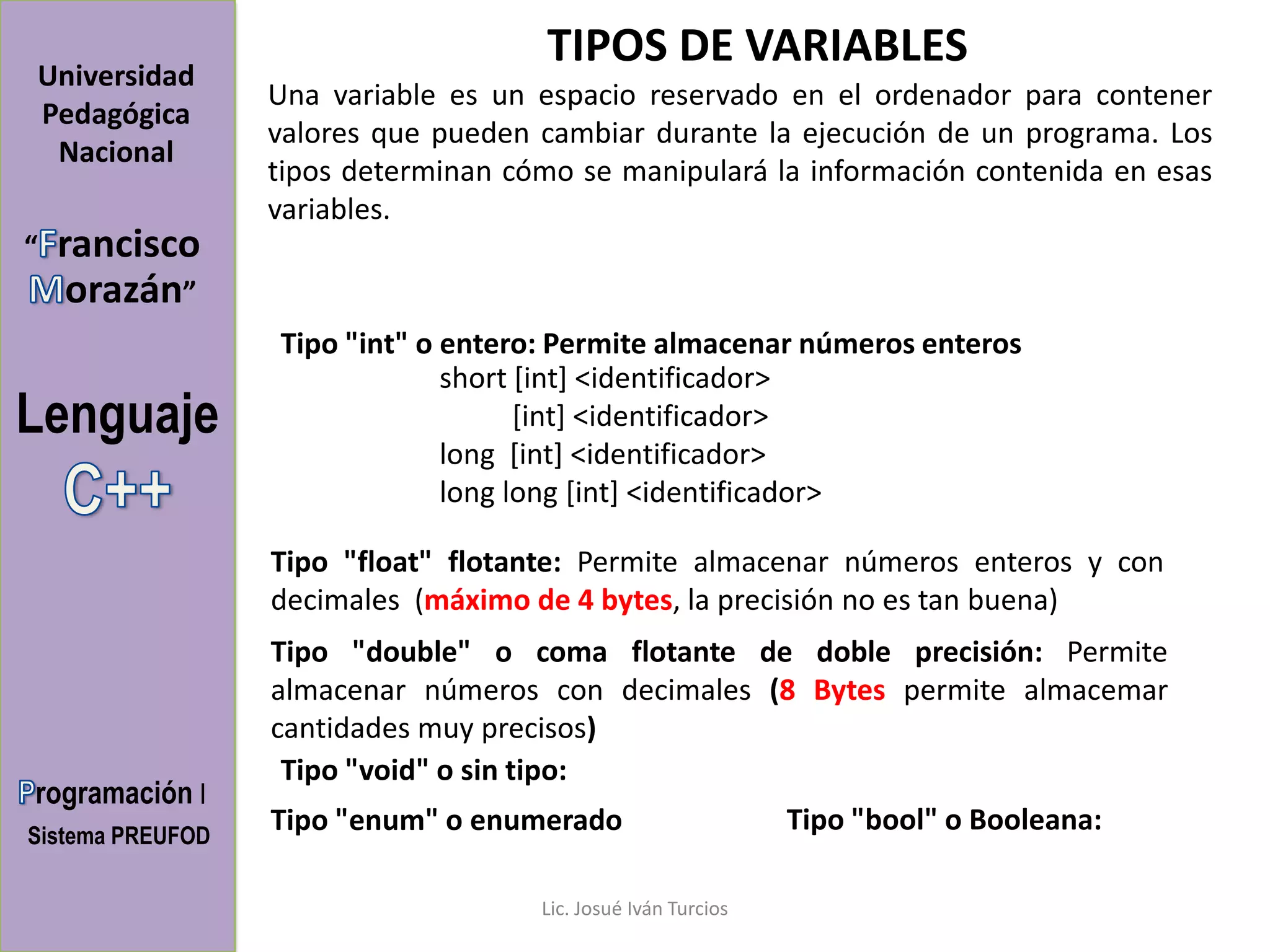 TIPOS DE VARIABLES
Universidad
                  Una variable es un espacio reservado en el ordenador para contener
Pedagógica
                  valores que pueden cambiar durante la ejecución de un programa. Los
 Nacional
                  tipos determinan cómo se manipulará la información contenida en esas
                  variables.
“   rancisco
     orazán”
                  Tipo "int" o entero: Permite almacenar números enteros
                               short [int] <identificador>
Lenguaje                             [int] <identificador>
                               long [int] <identificador>
                               long long [int] <identificador>

                  Tipo "float" flotante: Permite almacenar números enteros y con
                  decimales (máximo de 4 bytes, la precisión no es tan buena)
                  Tipo "double" o coma flotante de doble precisión: Permite
                  almacenar números con decimales (8 Bytes permite almacemar
                  cantidades muy precisos)
                   Tipo "void" o sin tipo:
rogramación I
Sistema PREUFOD
                  Tipo "enum" o enumerado                      Tipo "bool" o Booleana:

                                     Lic. Josué Iván Turcios
 