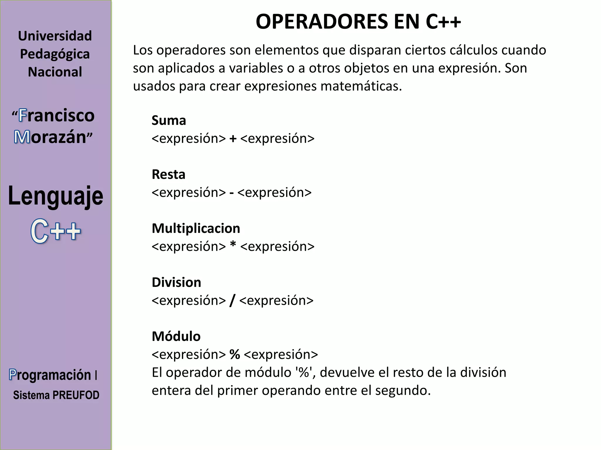 OPERADORES EN C++
Universidad
Pedagógica        Los operadores son elementos que disparan ciertos cálculos cuando
 Nacional         son aplicados a variables o a otros objetos en una expresión. Son
                  usados para crear expresiones matemáticas.

“   rancisco        Suma
     orazán”        <expresión> + <expresión>

                    Resta
Lenguaje            <expresión> - <expresión>

                    Multiplicacion
                    <expresión> * <expresión>

                    Division
                    <expresión> / <expresión>

                    Módulo
                    <expresión> % <expresión>
rogramación I       El operador de módulo '%', devuelve el resto de la división
Sistema PREUFOD     entera del primer operando entre el segundo.
 