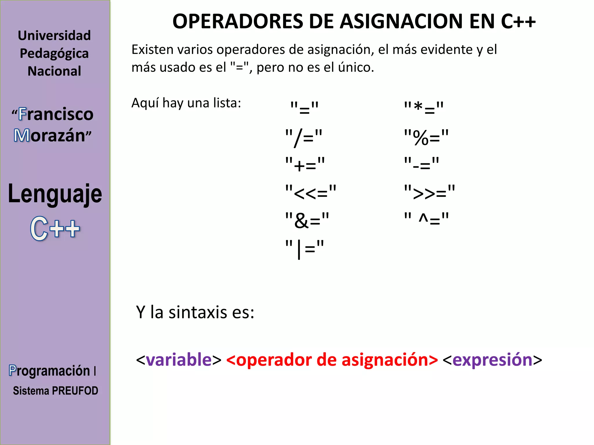 OPERADORES DE ASIGNACION EN C++
Universidad
Pedagógica        Existen varios operadores de asignación, el más evidente y el
 Nacional         más usado es el "=", pero no es el único.

                  Aquí hay una lista:
“   rancisco                                "="                "*="
     orazán”                               "/="                "%="
                                           "+="                "-="
Lenguaje                                   "<<="               ">>="
                                           "&="                " ^="
                                           "|="

                  Y la sintaxis es:

                  <variable> <operador de asignación> <expresión>
rogramación I
Sistema PREUFOD
 