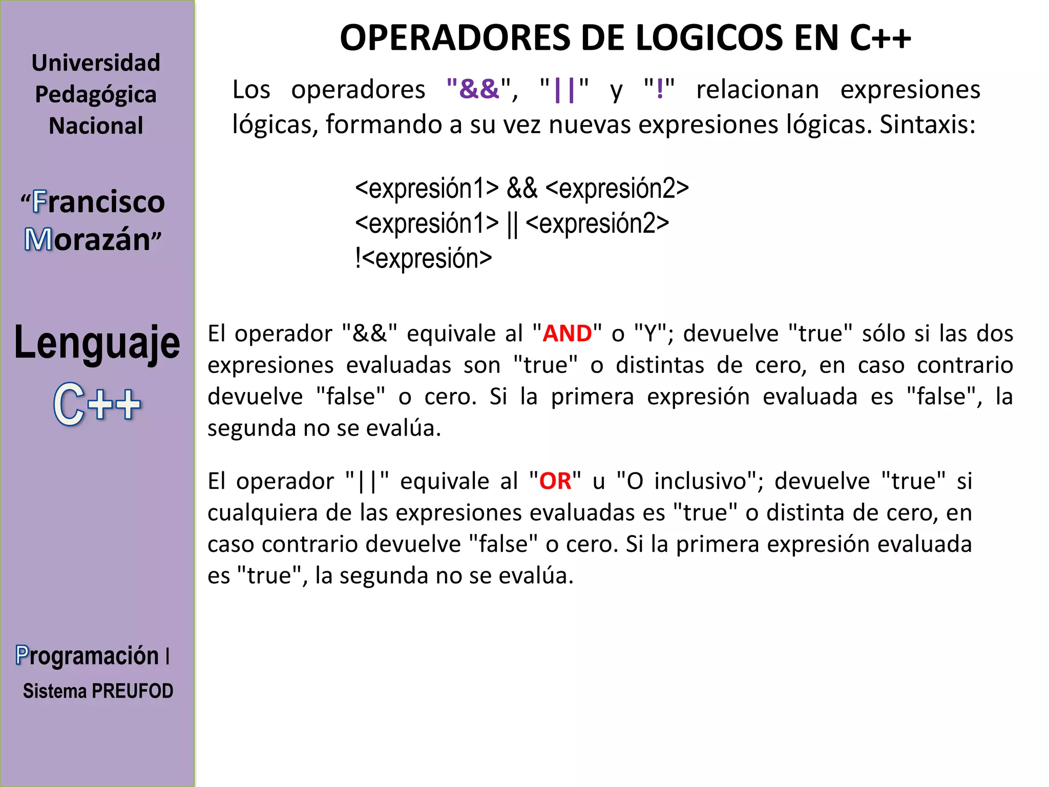 OPERADORES DE LOGICOS EN C++
Universidad
Pedagógica          Los operadores "&&", "||" y "!" relacionan expresiones
 Nacional           lógicas, formando a su vez nuevas expresiones lógicas. Sintaxis:

“   rancisco                   <expresión1> && <expresión2>
                               <expresión1> || <expresión2>
     orazán”
                               !<expresión>


Lenguaje          El operador "&&" equivale al "AND" o "Y"; devuelve "true" sólo si las dos
                  expresiones evaluadas son "true" o distintas de cero, en caso contrario
                  devuelve "false" o cero. Si la primera expresión evaluada es "false", la
                  segunda no se evalúa.

                  El operador "||" equivale al "OR" u "O inclusivo"; devuelve "true" si
                  cualquiera de las expresiones evaluadas es "true" o distinta de cero, en
                  caso contrario devuelve "false" o cero. Si la primera expresión evaluada
                  es "true", la segunda no se evalúa.


rogramación I
Sistema PREUFOD
 
