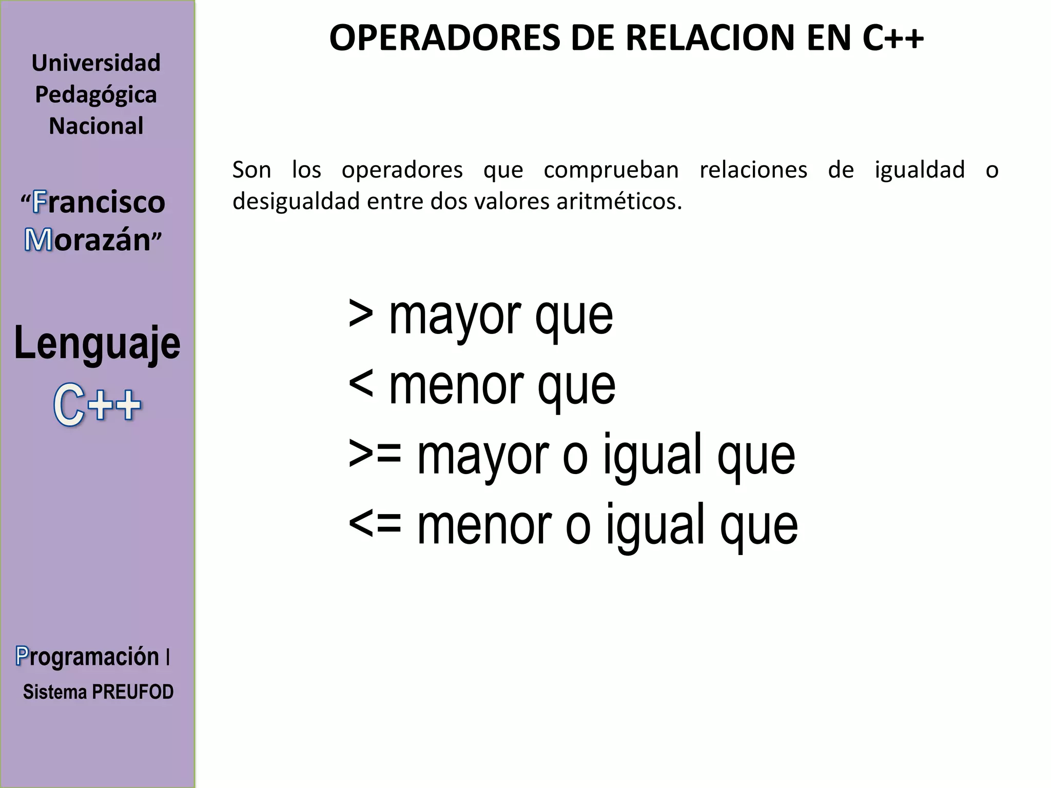 OPERADORES DE RELACION EN C++
Universidad
Pedagógica
 Nacional
                  Son los operadores que comprueban relaciones de igualdad o
“   rancisco      desigualdad entre dos valores aritméticos.
     orazán”


Lenguaje
                          > mayor que
                          < menor que
                          >= mayor o igual que
                          <= menor o igual que

rogramación I
Sistema PREUFOD
 