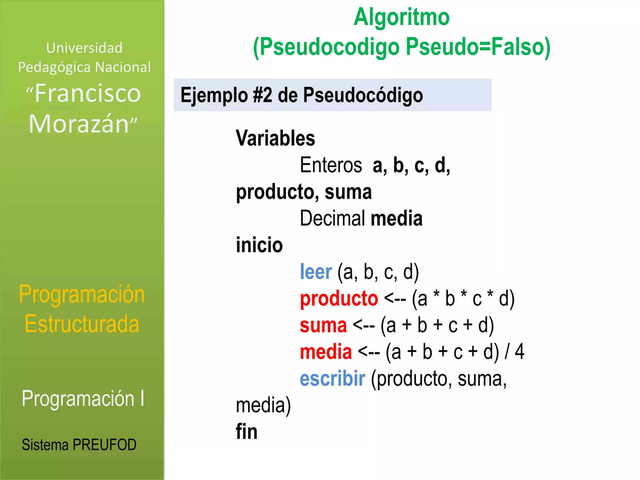 Algoritmo
    Universidad              (Pseudocodigo Pseudo=Falso)
Pedagógica Nacional
 “Francisco           Ejemplo #2 de Pseudocódigo
 Morazán”                  Variables
                                  Enteros a, b, c, d,
                           producto, suma
                                  Decimal media
                           inicio
                                  leer (a, b, c, d)
Programación                      producto <-- (a * b * c * d)
Estructurada                      suma <-- (a + b + c + d)
                                  media <-- (a + b + c + d) / 4
                                  escribir (producto, suma,
Programación I             media)
                           fin
Sistema PREUFOD
 