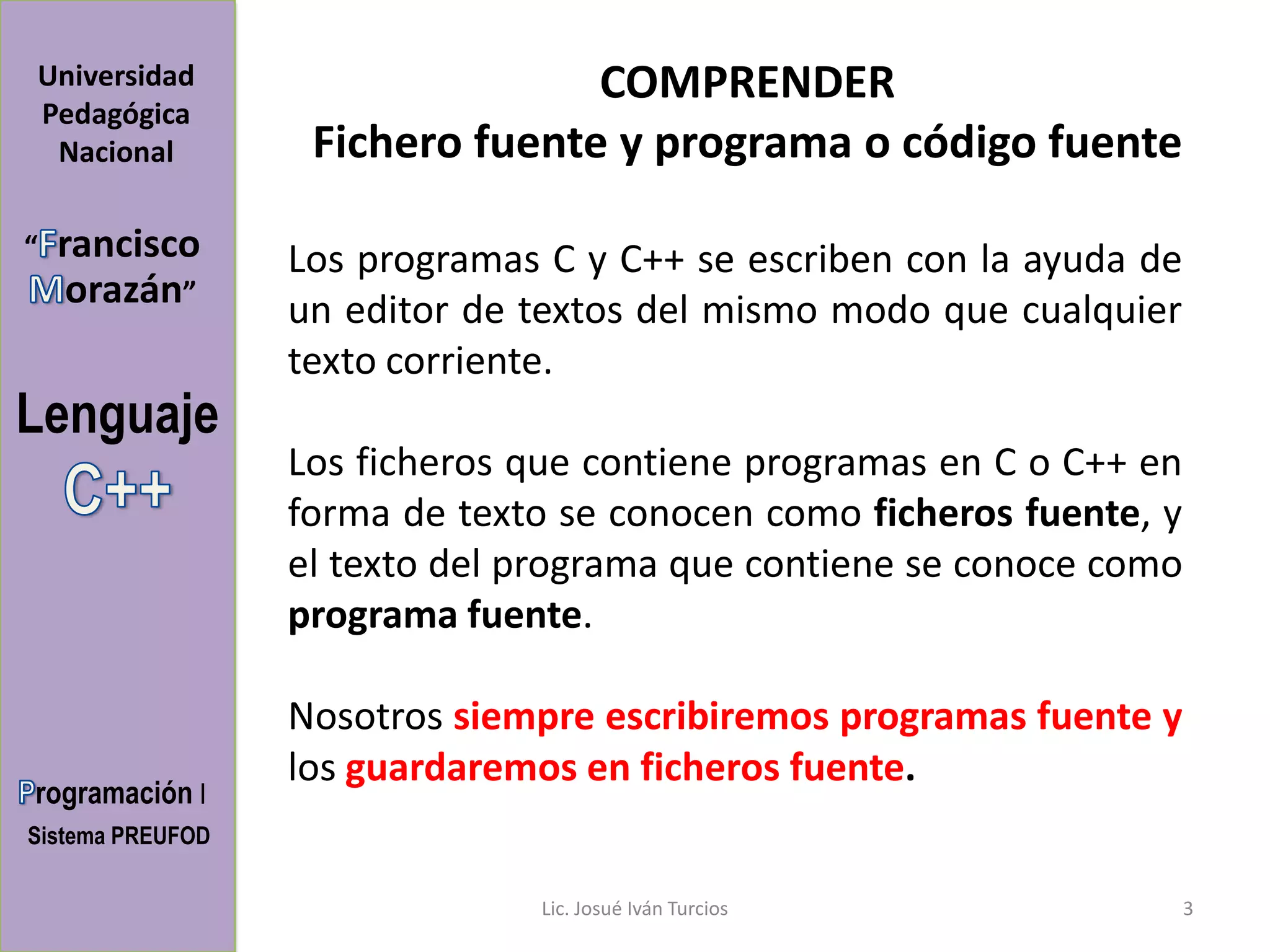 Universidad                      COMPRENDER
Pedagógica
 Nacional          Fichero fuente y programa o código fuente

“   rancisco      Los programas C y C++ se escriben con la ayuda de
     orazán”      un editor de textos del mismo modo que cualquier
                  texto corriente.
Lenguaje
                  Los ficheros que contiene programas en C o C++ en
                  forma de texto se conocen como ficheros fuente, y
                  el texto del programa que contiene se conoce como
                  programa fuente.

                  Nosotros siempre escribiremos programas fuente y
                  los guardaremos en ficheros fuente.
rogramación I
Sistema PREUFOD

                               Lic. Josué Iván Turcios                3
 