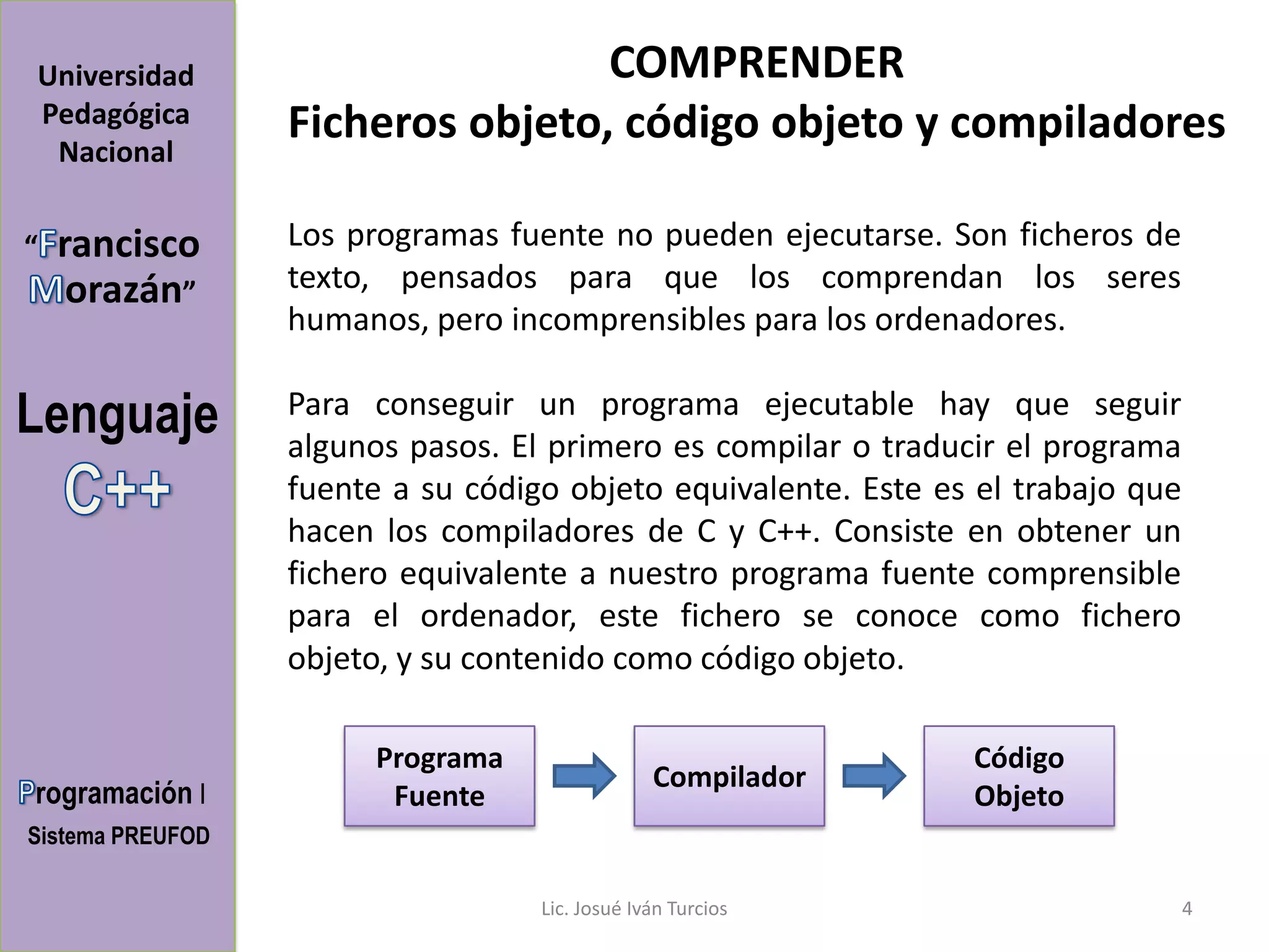 Universidad                       COMPRENDER
Pedagógica        Ficheros objeto, código objeto y compiladores
 Nacional

“   rancisco      Los programas fuente no pueden ejecutarse. Son ficheros de
     orazán”      texto, pensados para que los comprendan los seres
                  humanos, pero incomprensibles para los ordenadores.

Lenguaje          Para conseguir un programa ejecutable hay que seguir
                  algunos pasos. El primero es compilar o traducir el programa
                  fuente a su código objeto equivalente. Este es el trabajo que
                  hacen los compiladores de C y C++. Consiste en obtener un
                  fichero equivalente a nuestro programa fuente comprensible
                  para el ordenador, este fichero se conoce como fichero
                  objeto, y su contenido como código objeto.

                        Programa                                Código
                                                Compilador
rogramación I            Fuente                                 Objeto
Sistema PREUFOD

                                   Lic. Josué Iván Turcios                        4
 