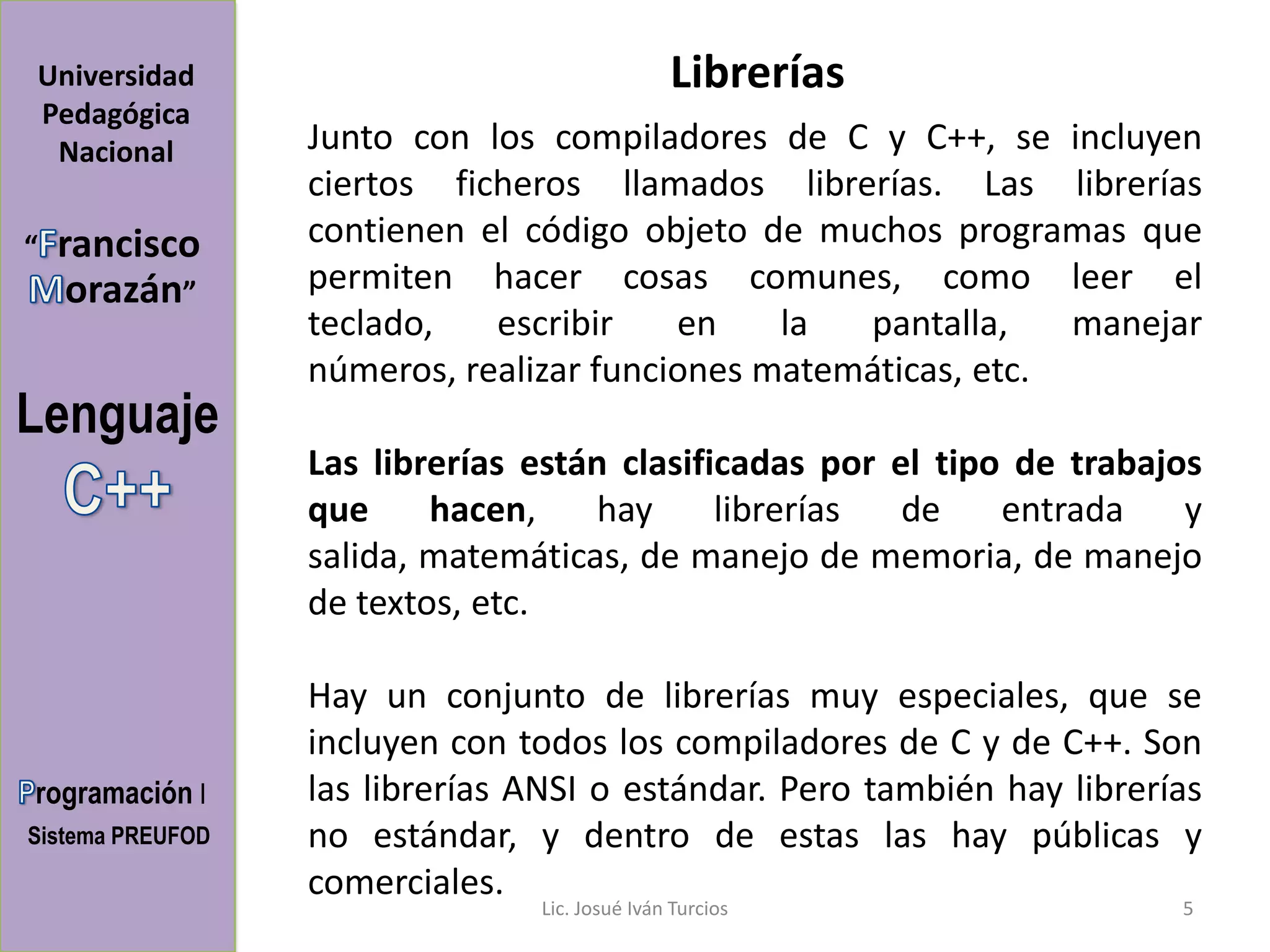 Universidad                                    Librerías
Pedagógica
 Nacional         Junto con los compiladores de C y C++, se incluyen
                  ciertos ficheros llamados librerías. Las librerías
“   rancisco      contienen el código objeto de muchos programas que
     orazán”      permiten hacer cosas comunes, como leer el
                  teclado,   escribir    en    la  pantalla,    manejar
                  números, realizar funciones matemáticas, etc.
Lenguaje
                  Las librerías están clasificadas por el tipo de trabajos
                  que     hacen,    hay      librerías  de    entrada    y
                  salida, matemáticas, de manejo de memoria, de manejo
                  de textos, etc.

                  Hay un conjunto de librerías muy especiales, que se
                  incluyen con todos los compiladores de C y de C++. Son
rogramación I     las librerías ANSI o estándar. Pero también hay librerías
Sistema PREUFOD   no estándar, y dentro de estas las hay públicas y
                  comerciales.
                                Lic. Josué Iván Turcios                  5
 