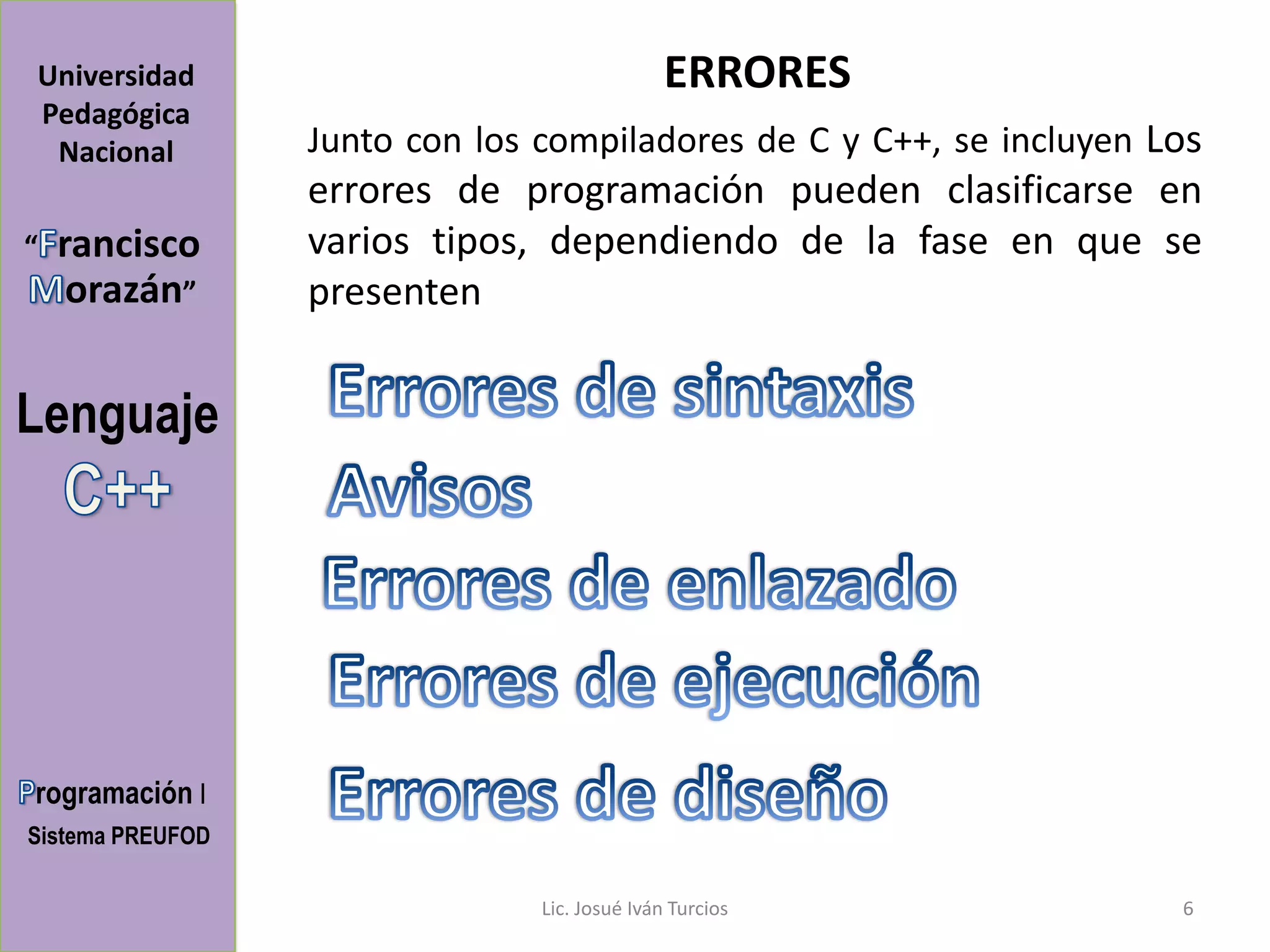 Universidad                                    ERRORES
Pedagógica
 Nacional         Junto con los compiladores de C y C++, se incluyen Los
                  errores de programación pueden clasificarse en
“   rancisco      varios tipos, dependiendo de la fase en que se
     orazán”      presenten


Lenguaje




rogramación I
Sistema PREUFOD

                                Lic. Josué Iván Turcios               6
 