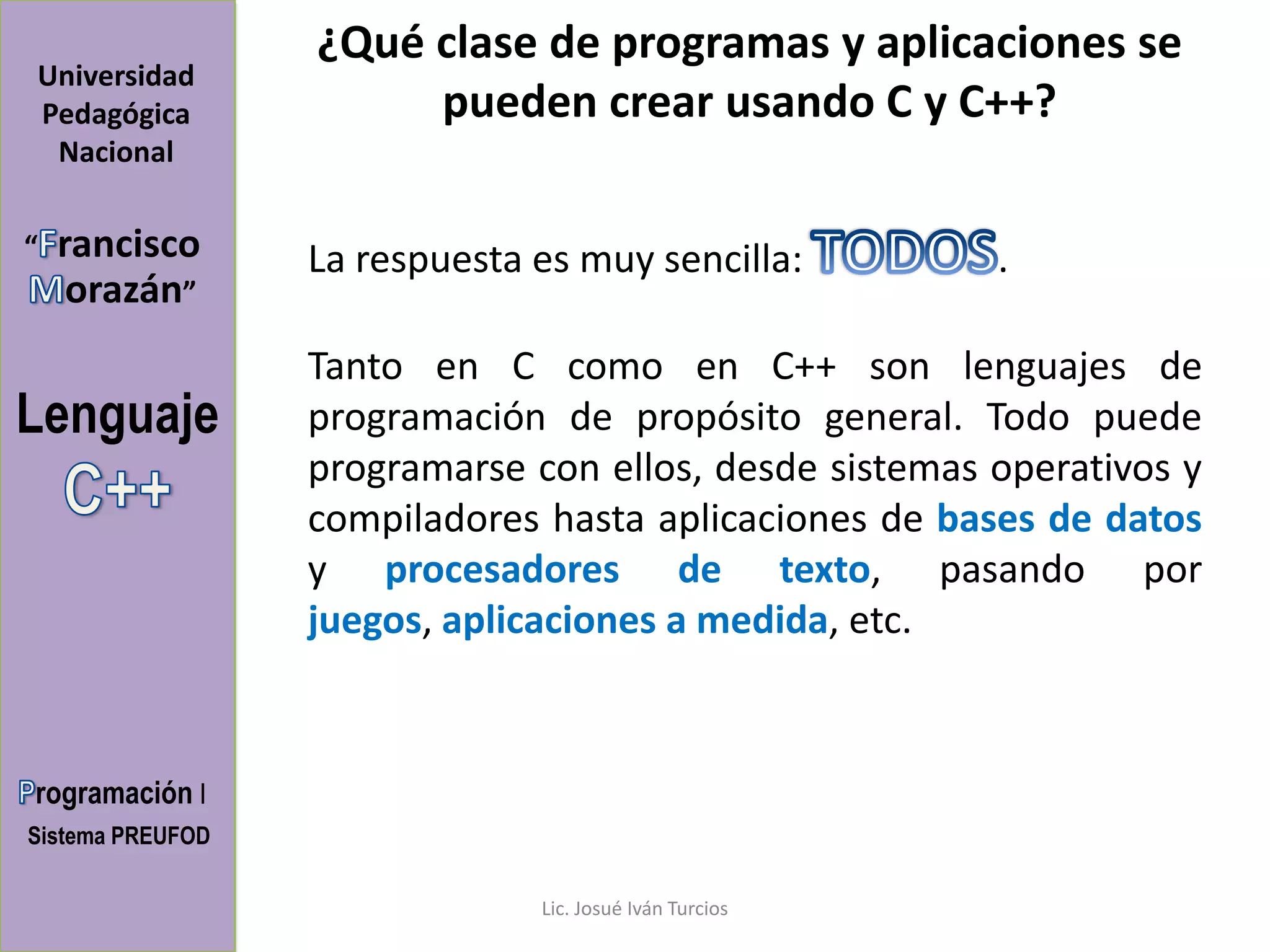 ¿Qué clase de programas y aplicaciones se
Universidad
Pedagógica             pueden crear usando C y C++?
 Nacional

“   rancisco      La respuesta es muy sencilla:          .
     orazán”
                  Tanto en C como en C++ son lenguajes de
Lenguaje          programación de propósito general. Todo puede
                  programarse con ellos, desde sistemas operativos y
                  compiladores hasta aplicaciones de bases de datos
                  y procesadores de texto, pasando por
                  juegos, aplicaciones a medida, etc.



rogramación I
Sistema PREUFOD

                               Lic. Josué Iván Turcios
 
