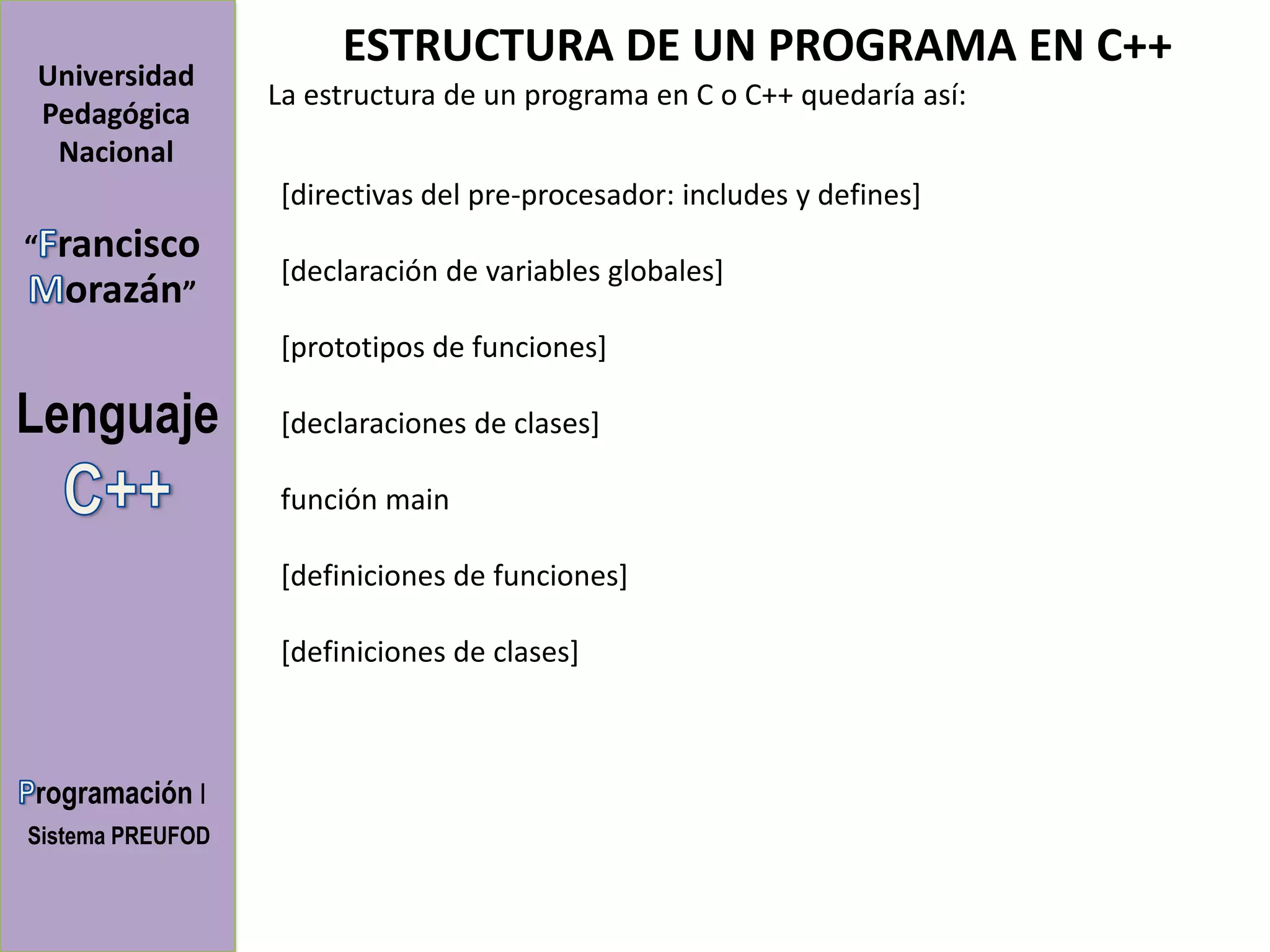 ESTRUCTURA DE UN PROGRAMA EN C++
Universidad
                  La estructura de un programa en C o C++ quedaría así:
Pedagógica
 Nacional
                  [directivas del pre-procesador: includes y defines]
“   rancisco
                  [declaración de variables globales]
     orazán”
                  [prototipos de funciones]

Lenguaje          [declaraciones de clases]

                  función main

                  [definiciones de funciones]

                  [definiciones de clases]



rogramación I
Sistema PREUFOD
 