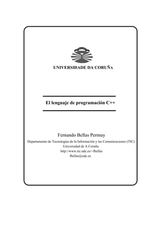 UNIVERSIDADE DA CORUÑA




            El lenguaje de programación C++




                    Fernando Bellas Permuy
Departamento de Tecnologías de la Información y las Comunicaciones (TIC)
                       Universidad de A Coruña
                     http://www.tic.udc.es/~fbellas
                            fbellas@udc.es
 