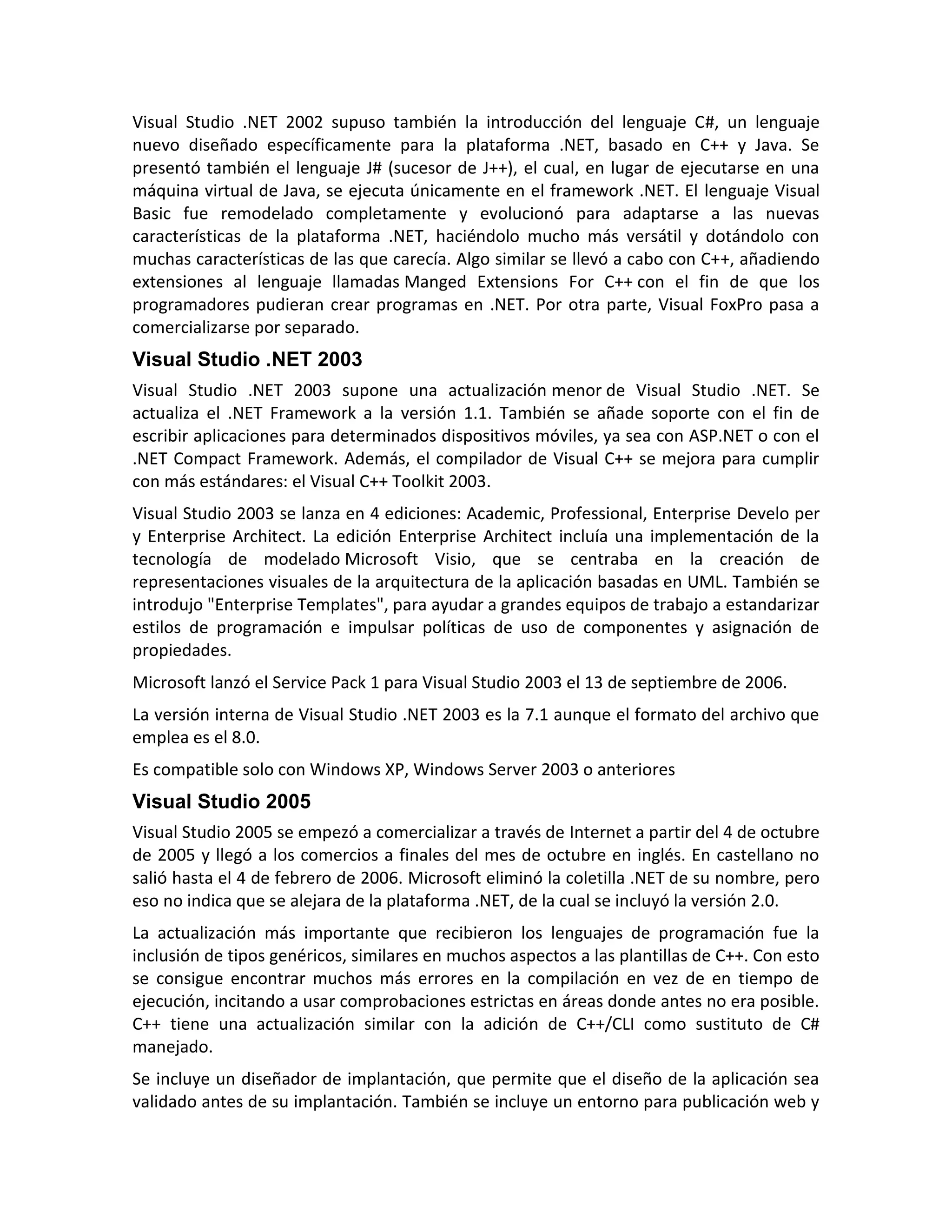 Visual Studio .NET 2002 supuso también la introducción del lenguaje C#, un lenguaje
nuevo diseñado específicamente para la plataforma .NET, basado en C++ y Java. Se
presentó también el lenguaje J# (sucesor de J++), el cual, en lugar de ejecutarse en una
máquina virtual de Java, se ejecuta únicamente en el framework .NET. El lenguaje Visual
Basic fue remodelado completamente y evolucionó para adaptarse a las nuevas
características de la plataforma .NET, haciéndolo mucho más versátil y dotándolo con
muchas características de las que carecía. Algo similar se llevó a cabo con C++, añadiendo
extensiones al lenguaje llamadas Manged Extensions For C++ con el fin de que los
programadores pudieran crear programas en .NET. Por otra parte, Visual FoxPro pasa a
comercializarse por separado.

Visual Studio .NET 2003
Visual Studio .NET 2003 supone una actualización menor de Visual Studio .NET. Se
actualiza el .NET Framework a la versión 1.1. También se añade soporte con el fin de
escribir aplicaciones para determinados dispositivos móviles, ya sea con ASP.NET o con el
.NET Compact Framework. Además, el compilador de Visual C++ se mejora para cumplir
con más estándares: el Visual C++ Toolkit 2003.
Visual Studio 2003 se lanza en 4 ediciones: Academic, Professional, Enterprise Develo per
y Enterprise Architect. La edición Enterprise Architect incluía una implementación de la
tecnología de modelado Microsoft Visio, que se centraba en la creación de
representaciones visuales de la arquitectura de la aplicación basadas en UML. También se
introdujo "Enterprise Templates", para ayudar a grandes equipos de trabajo a estandarizar
estilos de programación e impulsar políticas de uso de componentes y asignación de
propiedades.
Microsoft lanzó el Service Pack 1 para Visual Studio 2003 el 13 de septiembre de 2006.
La versión interna de Visual Studio .NET 2003 es la 7.1 aunque el formato del archivo que
emplea es el 8.0.
Es compatible solo con Windows XP, Windows Server 2003 o anteriores

Visual Studio 2005
Visual Studio 2005 se empezó a comercializar a través de Internet a partir del 4 de octubre
de 2005 y llegó a los comercios a finales del mes de octubre en inglés. En castellano no
salió hasta el 4 de febrero de 2006. Microsoft eliminó la coletilla .NET de su nombre, pero
eso no indica que se alejara de la plataforma .NET, de la cual se incluyó la versión 2.0.
La actualización más importante que recibieron los lenguajes de programación fue la
inclusión de tipos genéricos, similares en muchos aspectos a las plantillas de C++. Con esto
se consigue encontrar muchos más errores en la compilación en vez de en tiempo de
ejecución, incitando a usar comprobaciones estrictas en áreas donde antes no era posible.
C++ tiene una actualización similar con la adición de C++/CLI como sustituto de C#
manejado.
Se incluye un diseñador de implantación, que permite que el diseño de la aplicación sea
validado antes de su implantación. También se incluye un entorno para publicación web y

 