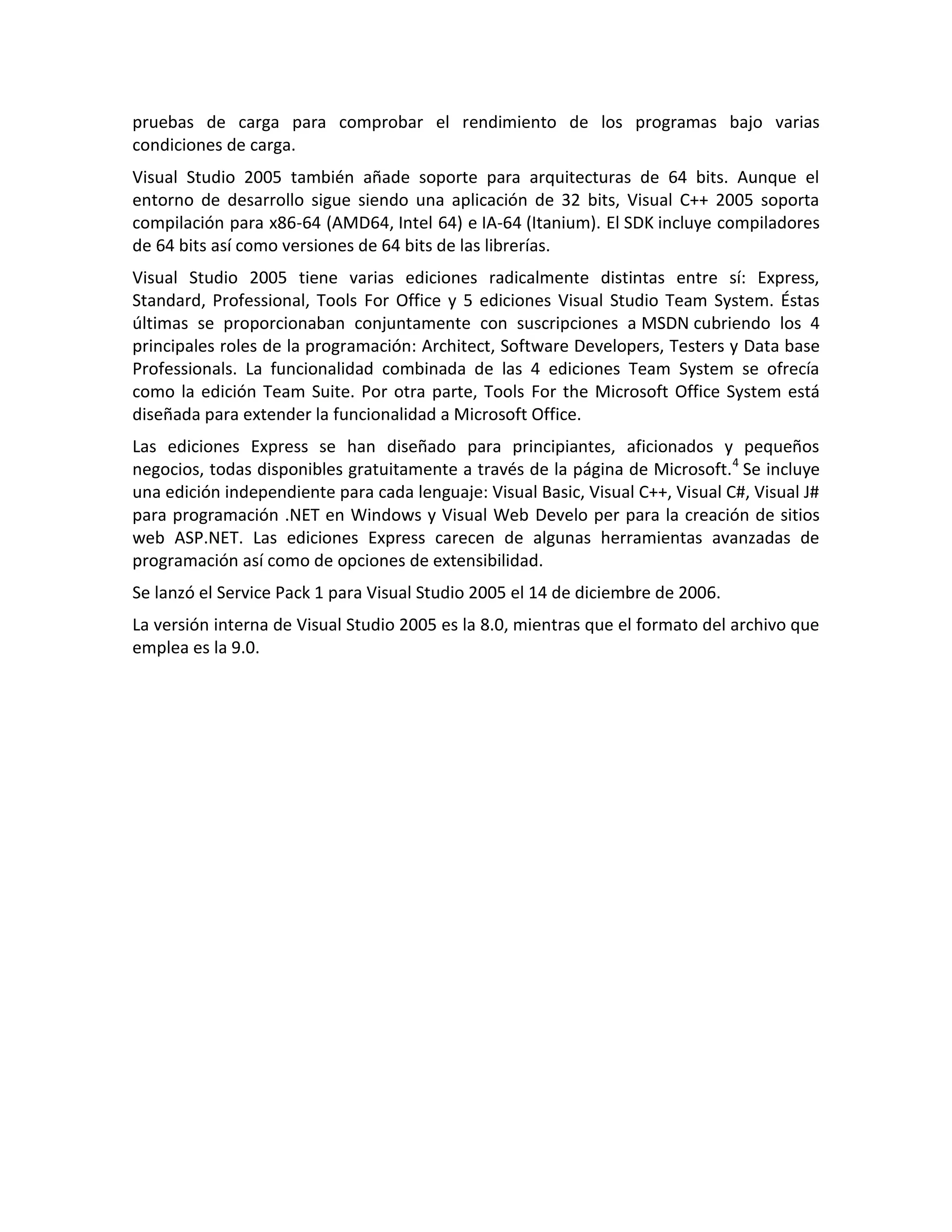 pruebas de carga para comprobar el rendimiento de los programas bajo varias
condiciones de carga.
Visual Studio 2005 también añade soporte para arquitecturas de 64 bits. Aunque el
entorno de desarrollo sigue siendo una aplicación de 32 bits, Visual C++ 2005 soporta
compilación para x86-64 (AMD64, Intel 64) e IA-64 (Itanium). El SDK incluye compiladores
de 64 bits así como versiones de 64 bits de las librerías.
Visual Studio 2005 tiene varias ediciones radicalmente distintas entre sí: Express,
Standard, Professional, Tools For Office y 5 ediciones Visual Studio Team System. Éstas
últimas se proporcionaban conjuntamente con suscripciones a MSDN cubriendo los 4
principales roles de la programación: Architect, Software Developers, Testers y Data base
Professionals. La funcionalidad combinada de las 4 ediciones Team System se ofrecía
como la edición Team Suite. Por otra parte, Tools For the Microsoft Office System está
diseñada para extender la funcionalidad a Microsoft Office.
Las ediciones Express se han diseñado para principiantes, aficionados y pequeños
negocios, todas disponibles gratuitamente a través de la página de Microsoft. 4 Se incluye
una edición independiente para cada lenguaje: Visual Basic, Visual C++, Visual C#, Visual J#
para programación .NET en Windows y Visual Web Develo per para la creación de sitios
web ASP.NET. Las ediciones Express carecen de algunas herramientas avanzadas de
programación así como de opciones de extensibilidad.
Se lanzó el Service Pack 1 para Visual Studio 2005 el 14 de diciembre de 2006.
La versión interna de Visual Studio 2005 es la 8.0, mientras que el formato del archivo que
emplea es la 9.0.

 