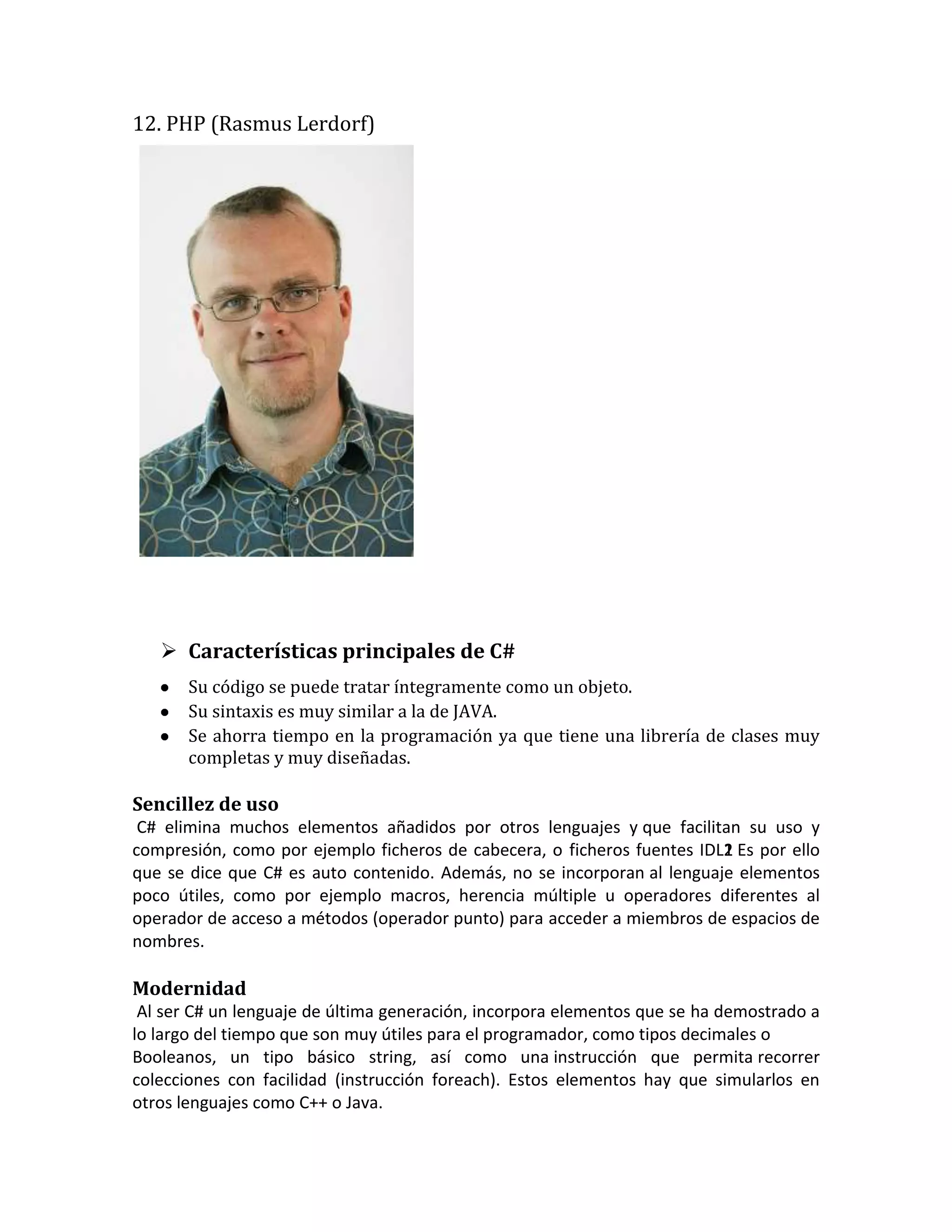 12. PHP (Rasmus Lerdorf)

 Características principales de C#
Su código se puede tratar íntegramente como un objeto.
Su sintaxis es muy similar a la de JAVA.
Se ahorra tiempo en la programación ya que tiene una librería de clases muy
completas y muy diseñadas.

Sencillez de uso
C# elimina muchos elementos añadidos por otros lenguajes y que facilitan su uso y
compresión, como por ejemplo ficheros de cabecera, o ficheros fuentes IDL1 Es por ello
2
1
.
que se dice que C# es auto contenido. Además, no se incorporan al lenguaje elementos
poco útiles, como por ejemplo macros, herencia múltiple u operadores diferentes al
operador de acceso a métodos (operador punto) para acceder a miembros de espacios de
nombres.

Modernidad
Al ser C# un lenguaje de última generación, incorpora elementos que se ha demostrado a
lo largo del tiempo que son muy útiles para el programador, como tipos decimales o
Booleanos, un tipo básico string, así como una instrucción que permita recorrer
colecciones con facilidad (instrucción foreach). Estos elementos hay que simularlos en
otros lenguajes como C++ o Java.

 