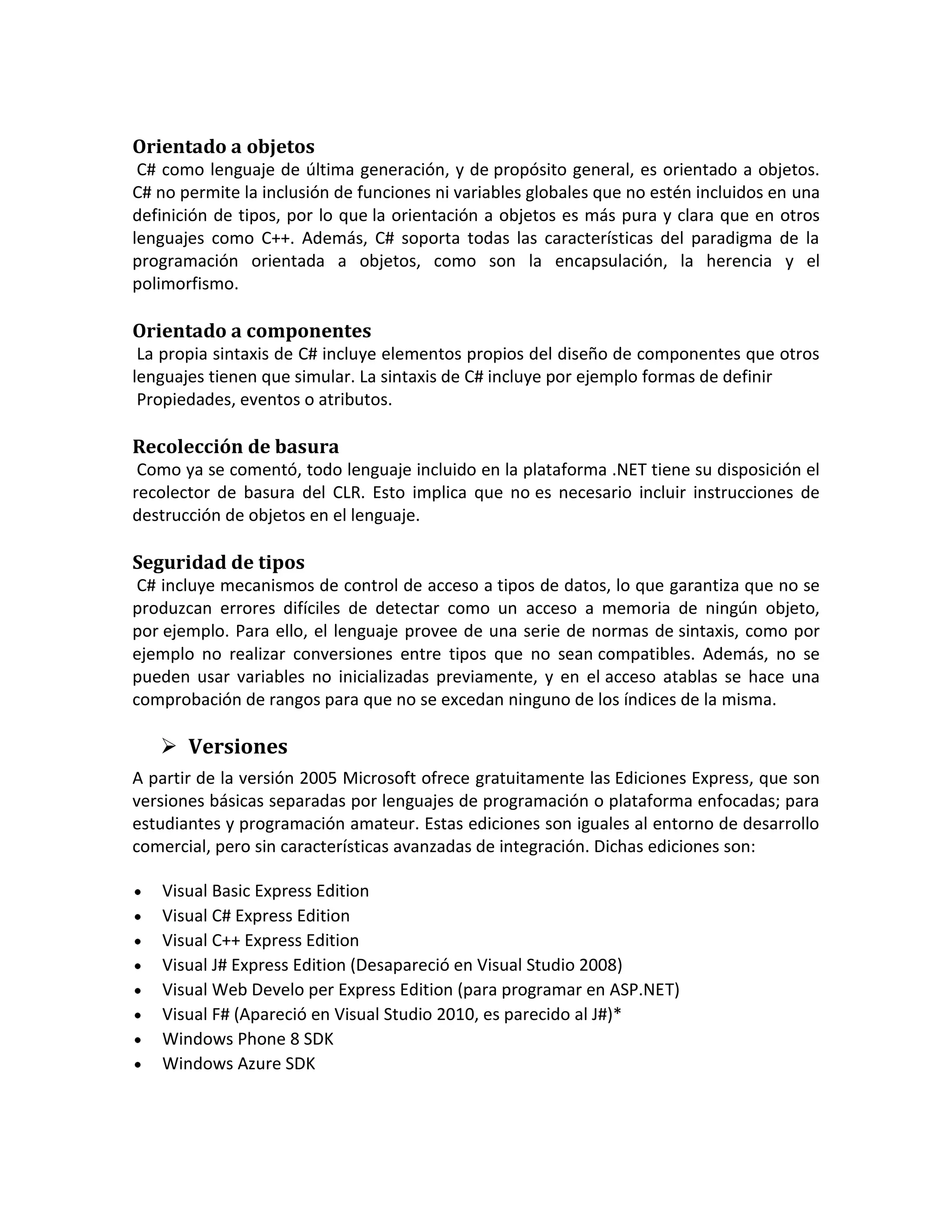 Orientado a objetos
C# como lenguaje de última generación, y de propósito general, es orientado a objetos.
C# no permite la inclusión de funciones ni variables globales que no estén incluidos en una
definición de tipos, por lo que la orientación a objetos es más pura y clara que en otros
lenguajes como C++. Además, C# soporta todas las características del paradigma de la
programación orientada a objetos, como son la encapsulación, la herencia y el
polimorfismo.

Orientado a componentes
La propia sintaxis de C# incluye elementos propios del diseño de componentes que otros
lenguajes tienen que simular. La sintaxis de C# incluye por ejemplo formas de definir
Propiedades, eventos o atributos.

Recolección de basura
Como ya se comentó, todo lenguaje incluido en la plataforma .NET tiene su disposición el
recolector de basura del CLR. Esto implica que no es necesario incluir instrucciones de
destrucción de objetos en el lenguaje.

Seguridad de tipos
C# incluye mecanismos de control de acceso a tipos de datos, lo que garantiza que no se
produzcan errores difíciles de detectar como un acceso a memoria de ningún objeto,
por ejemplo. Para ello, el lenguaje provee de una serie de normas de sintaxis, como por
ejemplo no realizar conversiones entre tipos que no sean compatibles. Además, no se
pueden usar variables no inicializadas previamente, y en el acceso atablas se hace una
comprobación de rangos para que no se excedan ninguno de los índices de la misma.

 Versiones
A partir de la versión 2005 Microsoft ofrece gratuitamente las Ediciones Express, que son
versiones básicas separadas por lenguajes de programación o plataforma enfocadas; para
estudiantes y programación amateur. Estas ediciones son iguales al entorno de desarrollo
comercial, pero sin características avanzadas de integración. Dichas ediciones son:
Visual Basic Express Edition
Visual C# Express Edition
Visual C++ Express Edition
Visual J# Express Edition (Desapareció en Visual Studio 2008)
Visual Web Develo per Express Edition (para programar en ASP.NET)
Visual F# (Apareció en Visual Studio 2010, es parecido al J#)*
Windows Phone 8 SDK
Windows Azure SDK

 