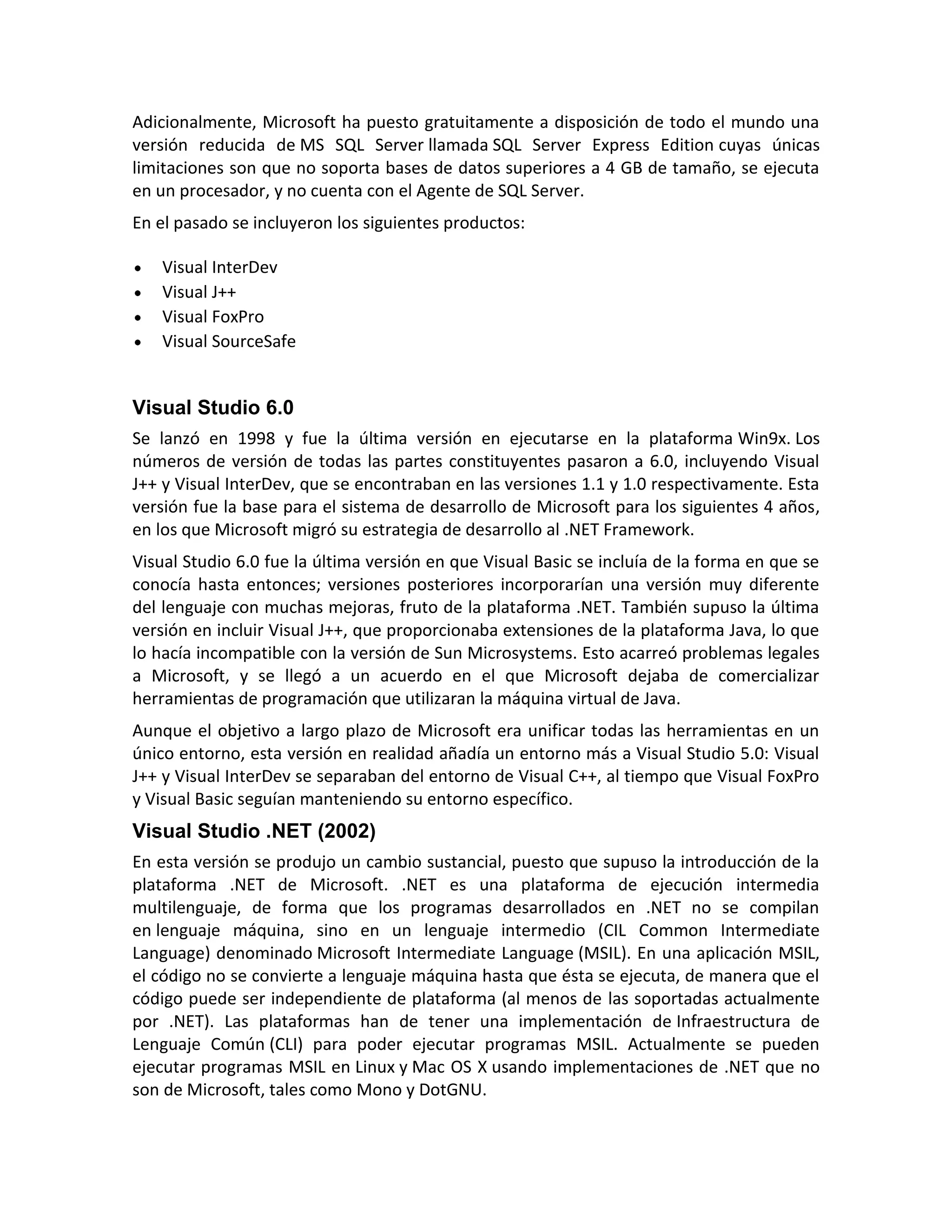 Adicionalmente, Microsoft ha puesto gratuitamente a disposición de todo el mundo una
versión reducida de MS SQL Server llamada SQL Server Express Edition cuyas únicas
limitaciones son que no soporta bases de datos superiores a 4 GB de tamaño, se ejecuta
en un procesador, y no cuenta con el Agente de SQL Server.
En el pasado se incluyeron los siguientes productos:
Visual InterDev
Visual J++
Visual FoxPro
Visual SourceSafe

Visual Studio 6.0
Se lanzó en 1998 y fue la última versión en ejecutarse en la plataforma Win9x. Los
números de versión de todas las partes constituyentes pasaron a 6.0, incluyendo Visual
J++ y Visual InterDev, que se encontraban en las versiones 1.1 y 1.0 respectivamente. Esta
versión fue la base para el sistema de desarrollo de Microsoft para los siguientes 4 años,
en los que Microsoft migró su estrategia de desarrollo al .NET Framework.
Visual Studio 6.0 fue la última versión en que Visual Basic se incluía de la forma en que se
conocía hasta entonces; versiones posteriores incorporarían una versión muy diferente
del lenguaje con muchas mejoras, fruto de la plataforma .NET. También supuso la última
versión en incluir Visual J++, que proporcionaba extensiones de la plataforma Java, lo que
lo hacía incompatible con la versión de Sun Microsystems. Esto acarreó problemas legales
a Microsoft, y se llegó a un acuerdo en el que Microsoft dejaba de comercializar
herramientas de programación que utilizaran la máquina virtual de Java.
Aunque el objetivo a largo plazo de Microsoft era unificar todas las herramientas en un
único entorno, esta versión en realidad añadía un entorno más a Visual Studio 5.0: Visual
J++ y Visual InterDev se separaban del entorno de Visual C++, al tiempo que Visual FoxPro
y Visual Basic seguían manteniendo su entorno específico.

Visual Studio .NET (2002)
En esta versión se produjo un cambio sustancial, puesto que supuso la introducción de la
plataforma .NET de Microsoft. .NET es una plataforma de ejecución intermedia
multilenguaje, de forma que los programas desarrollados en .NET no se compilan
en lenguaje máquina, sino en un lenguaje intermedio (CIL Common Intermediate
Language) denominado Microsoft Intermediate Language (MSIL). En una aplicación MSIL,
el código no se convierte a lenguaje máquina hasta que ésta se ejecuta, de manera que el
código puede ser independiente de plataforma (al menos de las soportadas actualmente
por .NET). Las plataformas han de tener una implementación de Infraestructura de
Lenguaje Común (CLI) para poder ejecutar programas MSIL. Actualmente se pueden
ejecutar programas MSIL en Linux y Mac OS X usando implementaciones de .NET que no
son de Microsoft, tales como Mono y DotGNU.

 