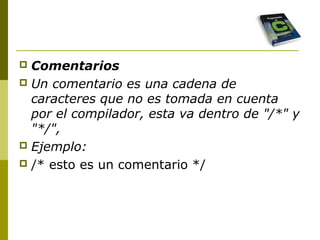  Comentarios
 Un comentario es una cadena de
caracteres que no es tomada en cuenta
por el compilador, esta va dentro de "/*" y
"*/",
 Ejemplo:
 /* esto es un comentario */
 