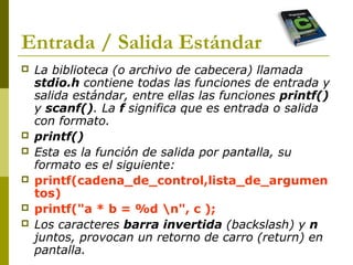 Entrada / Salida Estándar
 La biblioteca (o archivo de cabecera) llamada
stdio.h contiene todas las funciones de entrada y
salida estándar, entre ellas las funciones printf()
y scanf(). La f significa que es entrada o salida
con formato.
 printf()
 Esta es la función de salida por pantalla, su
formato es el siguiente:
 printf(cadena_de_control,lista_de_argumen
tos)
 printf("a * b = %d n", c );
 Los caracteres barra invertida (backslash) y n
juntos, provocan un retorno de carro (return) en
pantalla.
 