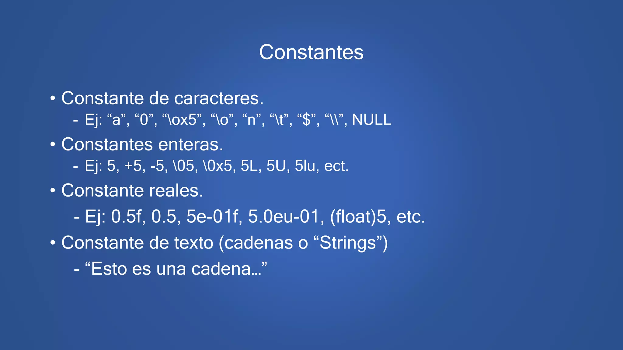 Constantes
• Constante de caracteres.
- Ej: “a”, “0”, “ox5”, “o”, “n”, “t”, “$”, “”, NULL
• Constantes enteras.
- Ej: 5, +5, -5, 05, 0x5, 5L, 5U, 5lu, ect.
• Constante reales.
- Ej: 0.5f, 0.5, 5e-01f, 5.0eu-01, (float)5, etc.
• Constante de texto (cadenas o “Strings”)
- “Esto es una cadena…”
 
