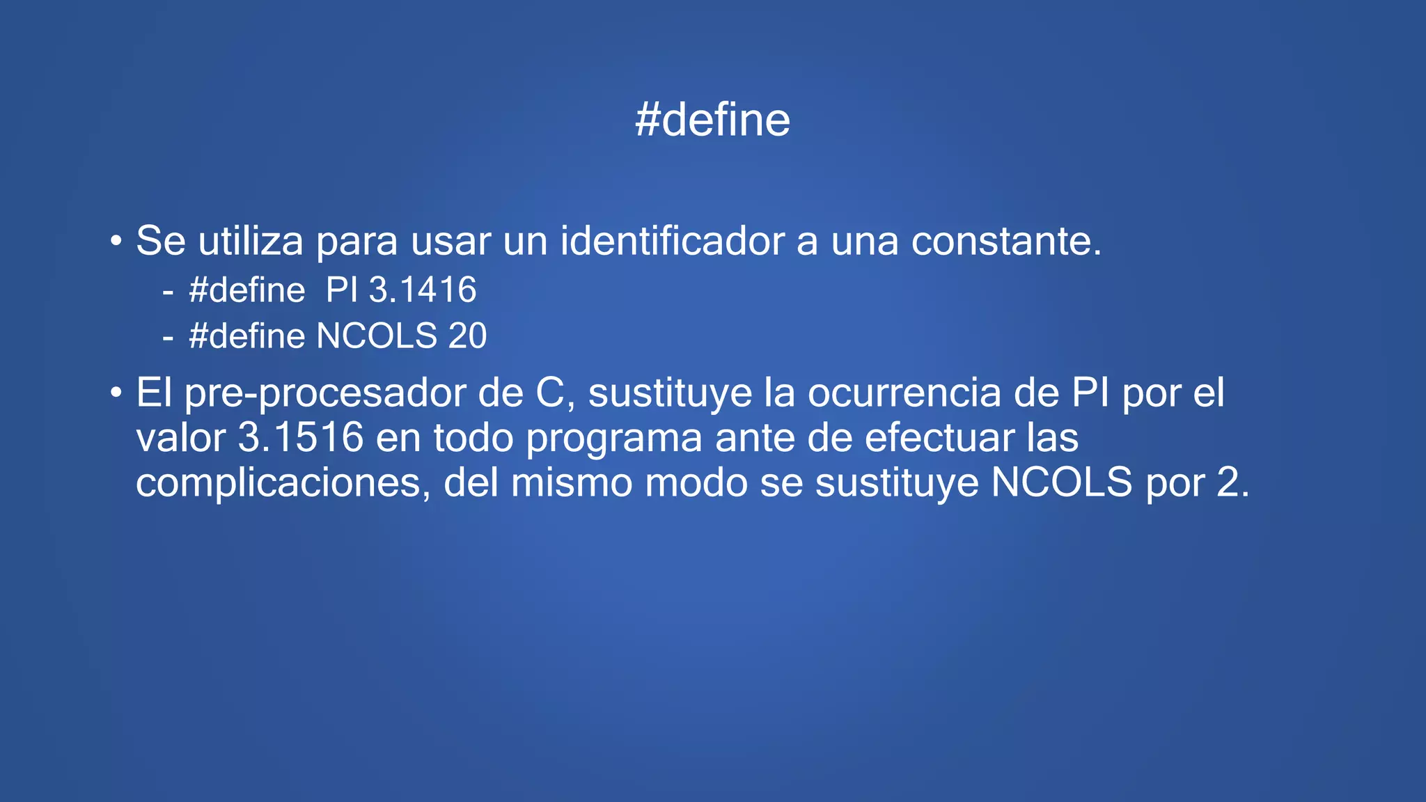 #define
• Se utiliza para usar un identificador a una constante.
- #define PI 3.1416
- #define NCOLS 20
• El pre-procesador de C, sustituye la ocurrencia de PI por el
valor 3.1516 en todo programa ante de efectuar las
complicaciones, del mismo modo se sustituye NCOLS por 2.
 