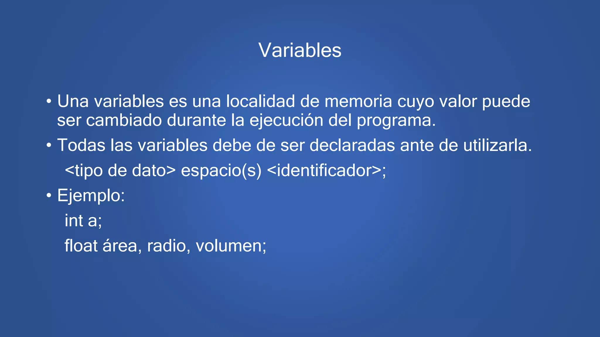 Variables
• Una variables es una localidad de memoria cuyo valor puede
ser cambiado durante la ejecución del programa.
• Todas las variables debe de ser declaradas ante de utilizarla.
<tipo de dato> espacio(s) <identificador>;
• Ejemplo:
int a;
float área, radio, volumen;
 