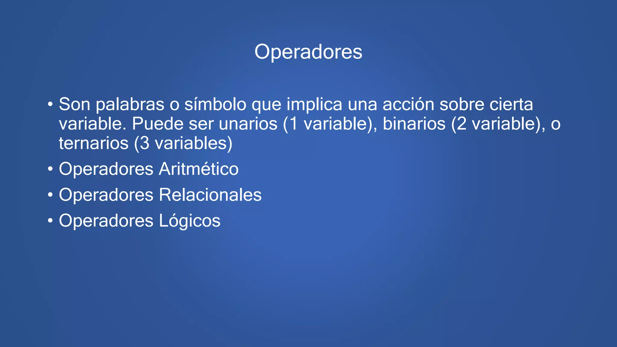 Operadores
• Son palabras o símbolo que implica una acción sobre cierta
variable. Puede ser unarios (1 variable), binarios (2 variable), o
ternarios (3 variables)
• Operadores Aritmético
• Operadores Relacionales
• Operadores Lógicos
 