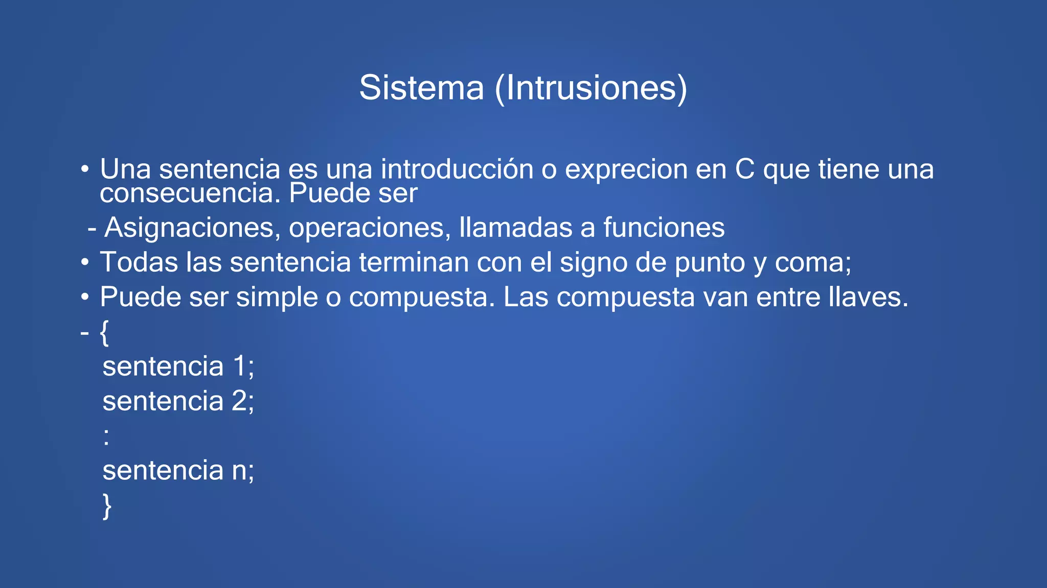 Sistema (Intrusiones)
• Una sentencia es una introducción o exprecion en C que tiene una
consecuencia. Puede ser
- Asignaciones, operaciones, llamadas a funciones
• Todas las sentencia terminan con el signo de punto y coma;
• Puede ser simple o compuesta. Las compuesta van entre llaves.
- {
sentencia 1;
sentencia 2;
:
sentencia n;
}
 