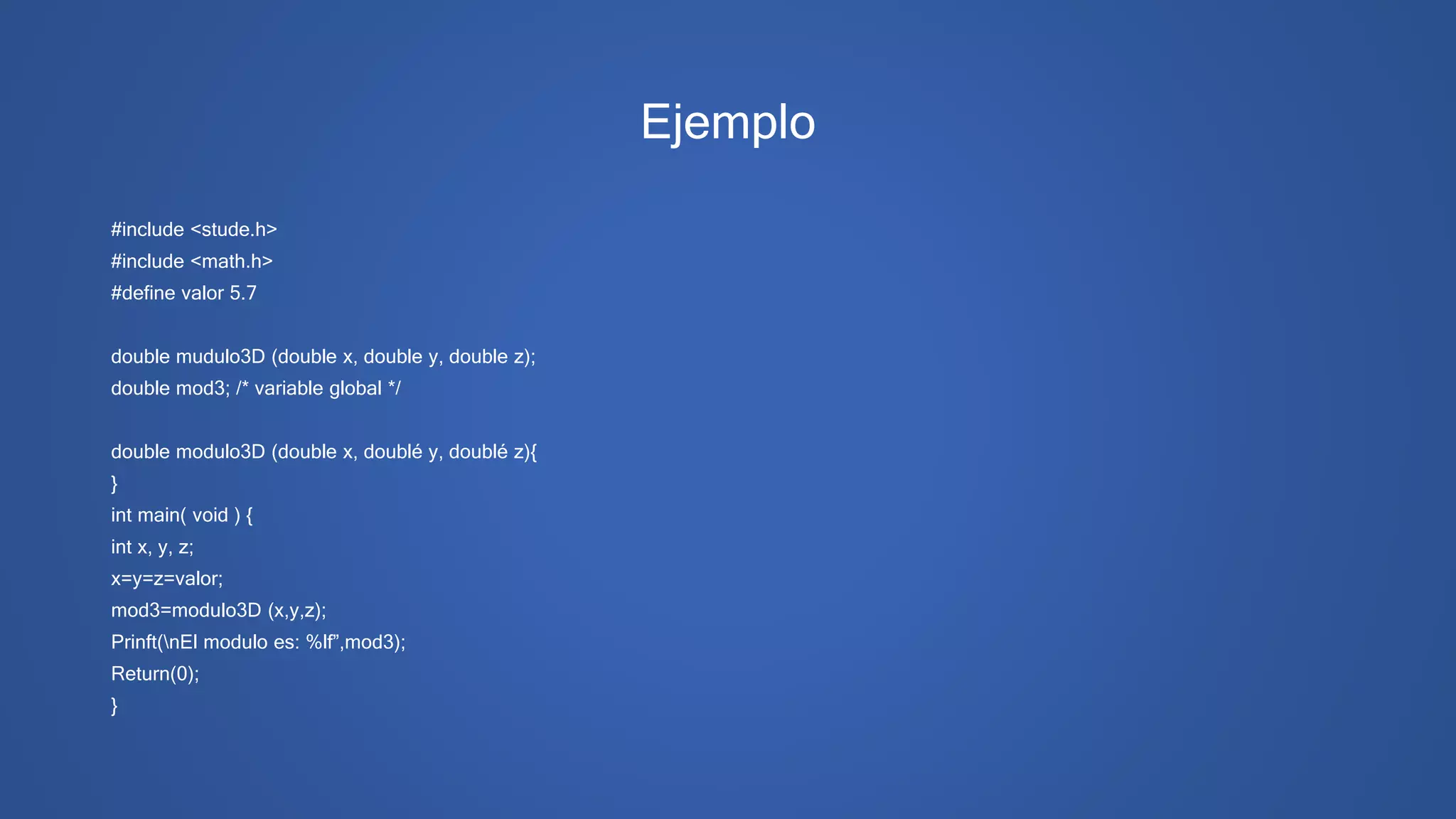 Ejemplo
#include <stude.h>
#include <math.h>
#define valor 5.7
double mudulo3D (double x, double y, double z);
double mod3; /* variable global */
double modulo3D (double x, doublé y, doublé z){
}
int main( void ) {
int x, y, z;
x=y=z=valor;
mod3=modulo3D (x,y,z);
Prinft(nEl modulo es: %lf”,mod3);
Return(0);
}
 