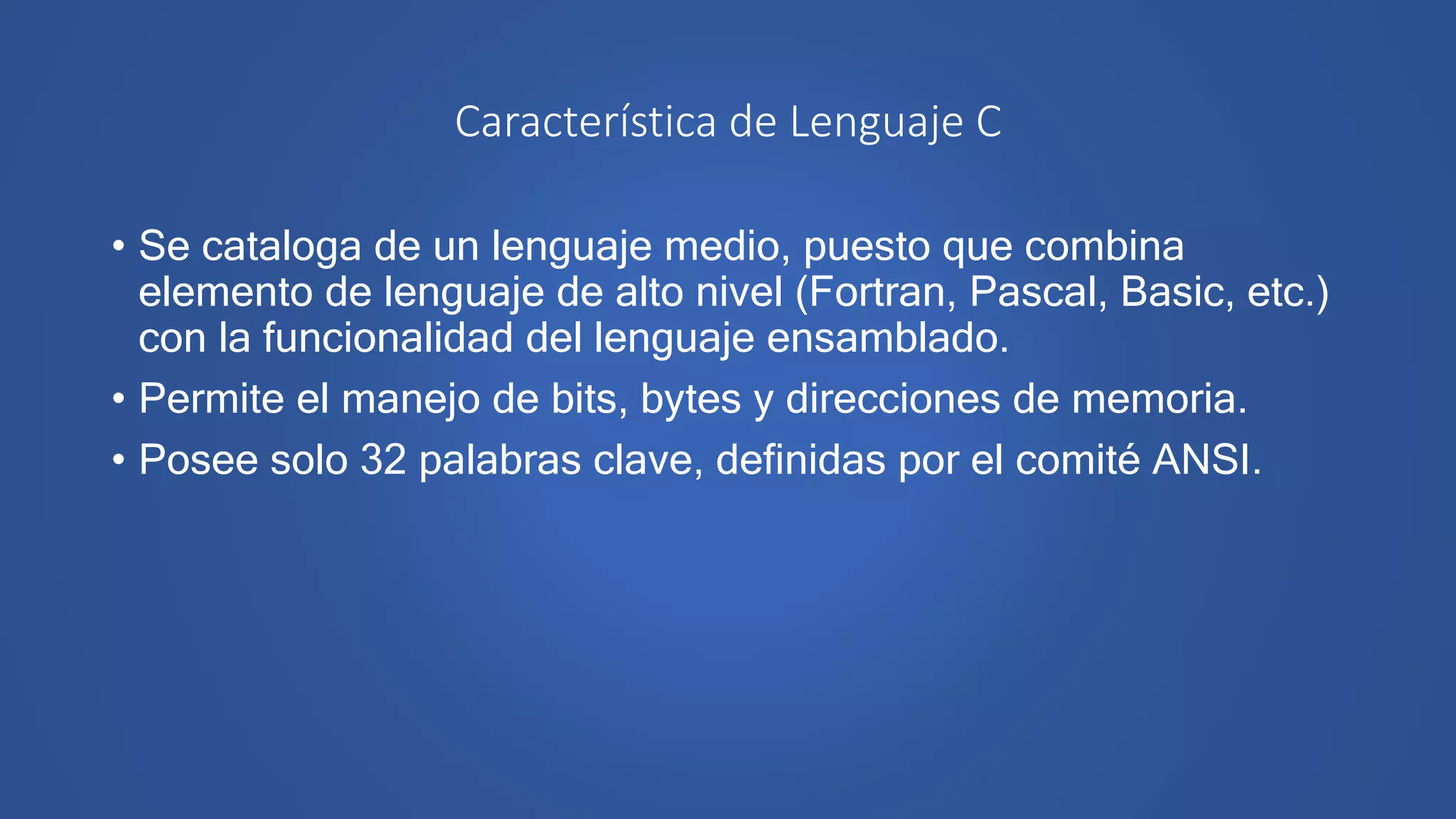 Característica de Lenguaje C
• Se cataloga de un lenguaje medio, puesto que combina
elemento de lenguaje de alto nivel (Fortran, Pascal, Basic, etc.)
con la funcionalidad del lenguaje ensamblado.
• Permite el manejo de bits, bytes y direcciones de memoria.
• Posee solo 32 palabras clave, definidas por el comité ANSI.
 