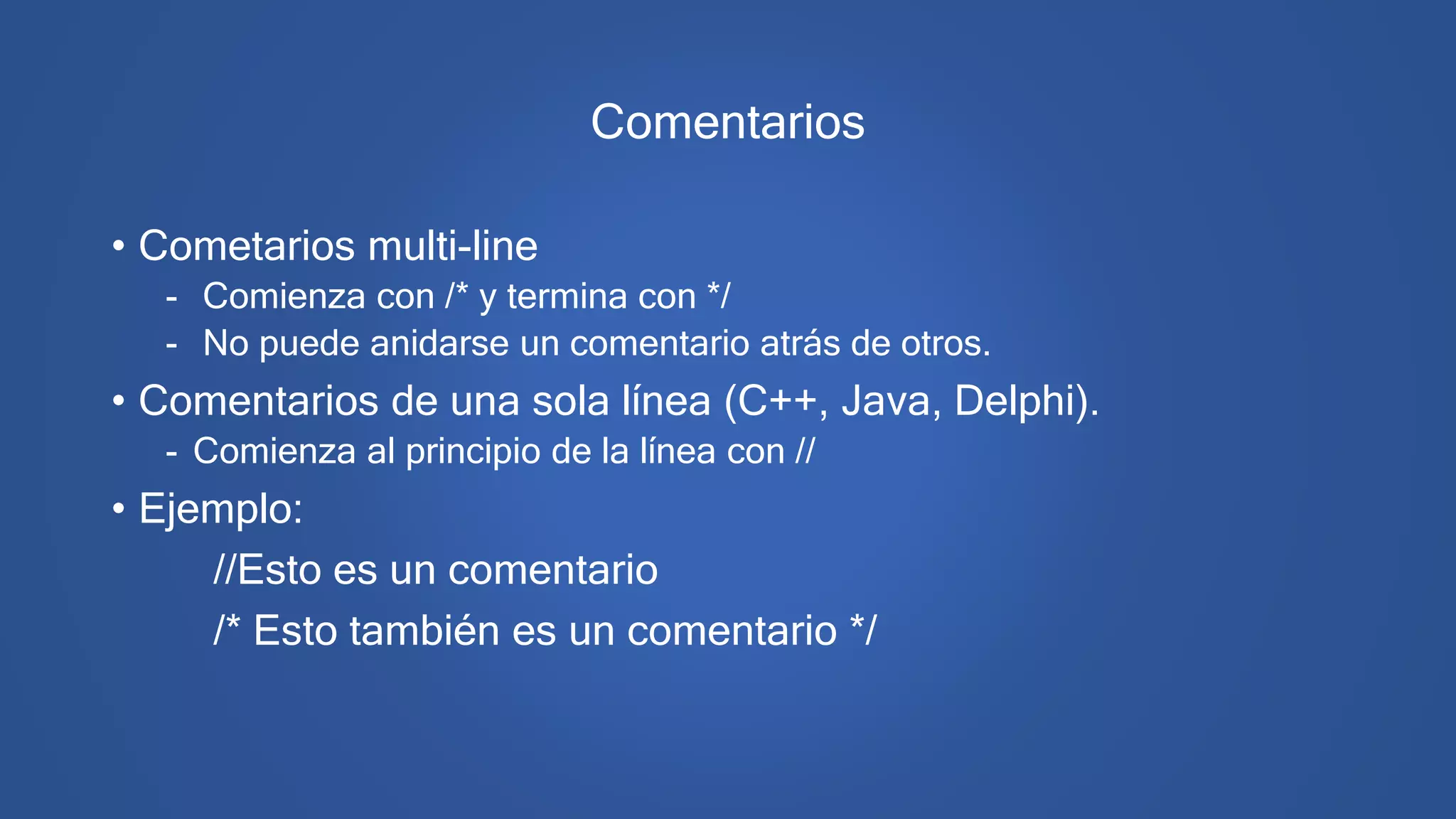 Comentarios
• Cometarios multi-line
- Comienza con /* y termina con */
- No puede anidarse un comentario atrás de otros.
• Comentarios de una sola línea (C++, Java, Delphi).
- Comienza al principio de la línea con //
• Ejemplo:
//Esto es un comentario
/* Esto también es un comentario */
 