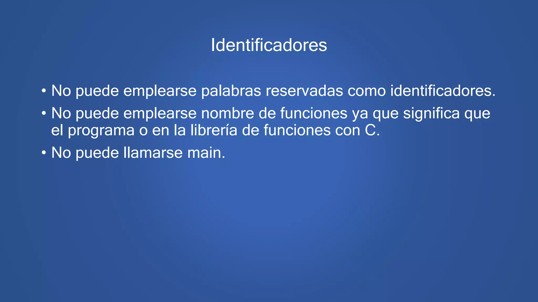 Identificadores
• No puede emplearse palabras reservadas como identificadores.
• No puede emplearse nombre de funciones ya que significa que
el programa o en la librería de funciones con C.
• No puede llamarse main.
 