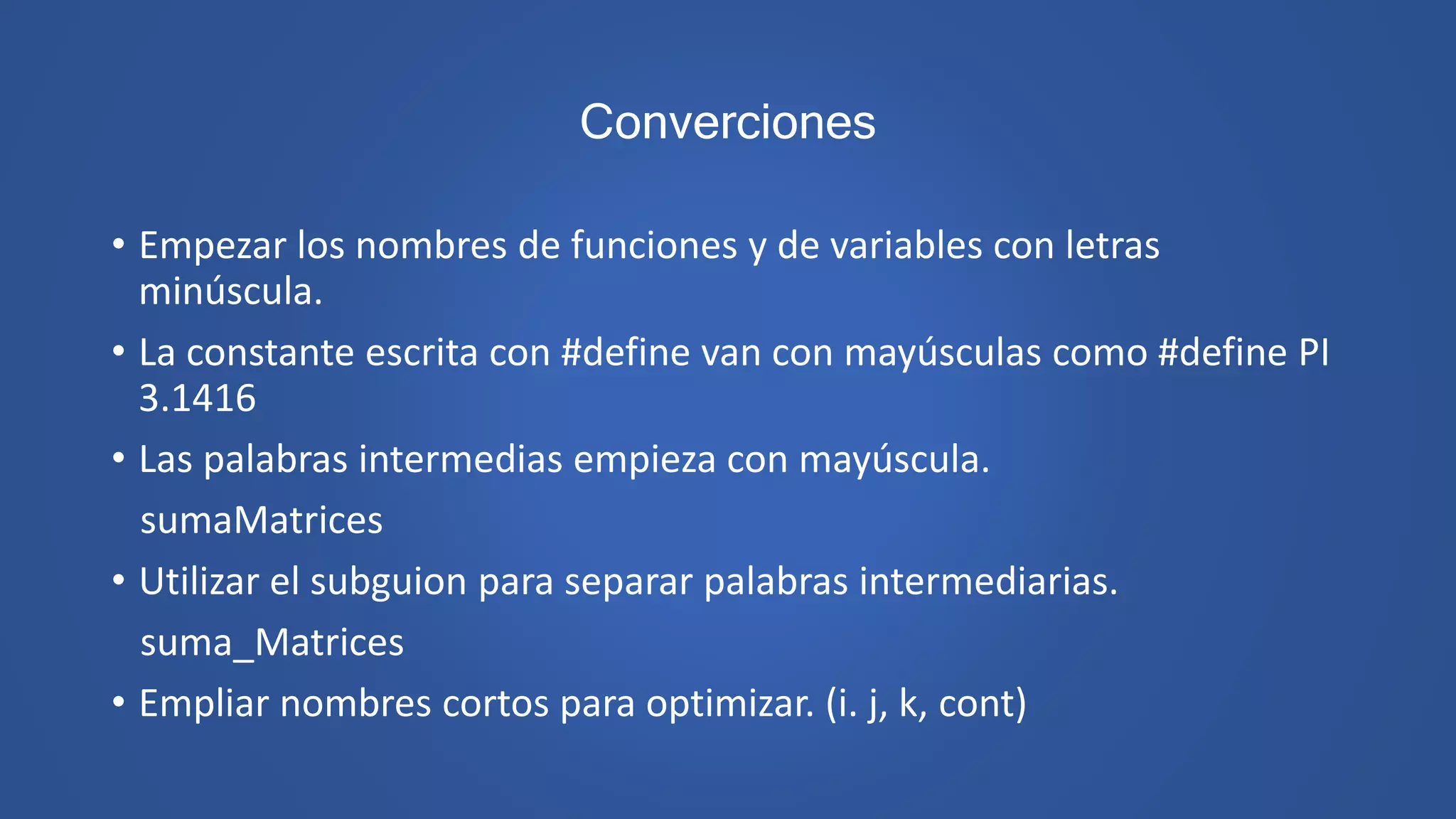Converciones
• Empezar los nombres de funciones y de variables con letras
minúscula.
• La constante escrita con #define van con mayúsculas como #define PI
3.1416
• Las palabras intermedias empieza con mayúscula.
sumaMatrices
• Utilizar el subguion para separar palabras intermediarias.
suma_Matrices
• Empliar nombres cortos para optimizar. (i. j, k, cont)
 