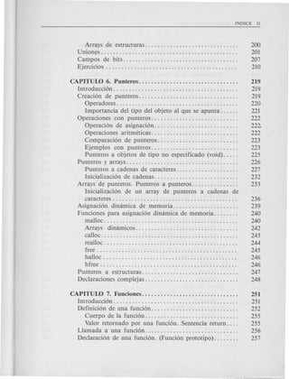 Arrays de estructuras.. . . . . . . . . . . . . . . . . . . . . . . . . . . . . 200
Union~s . . . . . . . . . . . . . . . . . . . . . . . . . . . . . . . . . . . . . . . . . . . . 201
Campos de bits .. ; . . . . . . . . . . . . . . . . . . . . . . . . . . . . . . . . . . 207
Ejercicios . . . . . . . . . . . . . . . . . . . . . . . . . . . . . . . . . . . . . . . . . . 210
CAPITUW 6. Punteros.... . . . . . . . . . . . . . . . . . . . . . . . . . . . . 219
Introducci6n. . . . . . . . . . . . . . . . . . . . . . . . . . . . . . . . . . . . . . . . 219
Creaci6n de punteros................................ 219
Operadores. . . . . . . . . . . . . . . . . . . . . . . . . . . . . . . . . . . . . . . 220
Importancia del tipo del objeto al que se apunta. . . . . . 221
Operaciones con punteros............................ 222
Operaci6n de asignaci6n. . . . . . . . . . . . . . . . . . . . . . . . . . . 222
Operaciones aritmeticas............................ 222
Comparaci6n de punteros. . . . . . . . . . . . . . . . . . . . . . . . . . 223
Ejemplos con punteros............................ 223
Punteros a objetos de tipo no especificado (void). . . . . 225
Punteros y arrays. . . . . . . . . . . . . . . . . . . . . . . . . . . . . . . . . . . . 226
Punteros a cadenas de caracteres.. . . . . 227
Inicializaci6n de cadenas. . . . . . . . . . . . . . . . . . . . . . . . . . . 232
Arrays de punteros. Punteros a punteros. . . . . . . . . . . . . . . 233
Inicializaci6n de un array de punteros a cadenas de
caracteres . . . . . . . . . . . . . . . . . . . . . . . . . . . . . . . . . . . . . . . . 236
Asignaci6n dimimica de memoria. .. ... . . . . . ... . . .. . . . 239
Funciones para asignaci6n dinamica de memoria. . . . . . . . 240
malloc . . . . . . . . . . . . . . . . . . . . . . . . . . . . . . . . . . . . . . . . . . . 240
Arrays dinamicos................................. 242
calloc. . . . . . . . . . . . . . . . . . . . . . . . . . . . . . . . . . . . . . . . . . . . 243
realloc . . . . . . . . . . . . . . . . . . . . . . . . . . . . . . . . . . . . . . . . . . . 244
free. . . . . . . . . . . . . . . . . . . . . . . . . . . . . . . . . . . . . . . . . . . . . 245
halloc . . . . . . . . . . . . . . . . . . . . . . . . . . . . . . . . . . . . . . . . . . . 246
hfree . . . . . . . . . . . . . . . . . . . . . . . . . . . . . . . . . . . . . . . . . . . . 246
Punteros a estructuras............................... 247
Declaraciones complejas. . . . . . . . . . . . . . . . . . . . . . . . . . . . . . 248
CAPITUW 7. Funciones............................... 251
Introducci6n. . . . . . . . . . . . . . . . . . . . . . . . . . . . . . . . . . . . . . . . 251
Definici6n de una funci6n. . . . . . . . . . . . . . . . . . . . . . . . . . . . 252
Cuerpo de la funci6n. . . . . . . . . . . . . . . . . . . . . . . . . . . . . . 255
Valor retornado por una funci6n. Sentencia return. . . . 255
Llamada a una fund6n. . . . . . . . . . . . . . . . . . . . . . . . . . . . . . 256
Declaraci6n de una' funci6n. (Funci6n prototipo). . . . . . . . 257
 