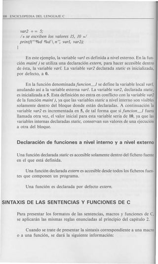 var2 + = 5;
/ * se escriben los valores ]5, ]0 */
printf((%d %d  n': var], var2);
J
En este ejemplo, la variable var] es definida a nivel externo. En la fun-
cion main( ) se utiliza una declaracion extern, para hacer accesible dentro
de esta, la variable var]. La variable var2 declarada static es inicializada,
por defecto, a O.
En la funcion denominadafuncion~ se define la variable local varl,
anulando asi a la variable €xterna var]. La variable var2, declarada static,
es inicializada a 5. Esta definicion no entra en conflicto con la variable var2
de la funcion main( ), ya que las variables static a nivel interno son visibles
solamente dentro del bloque donde estan declaradas. A continuacion la
variable var2 es incrementada en 5, de tal forma que sifuncion~ fuera
Hamada otra vez, el valor inicial para esta variable seria de 10, ya que las
variables intern as declaradas static, conservan sus valores de una ejecucion
a otra del bloque.
Una fundon declarada static es accesible solamente dentro del fichero fuente
en el que esta definida.
Una funcion declarada extern es accesible desde todos los ficheros fuen-
tes que componen un programa.
Para presentar los formatos de las sentencias, macros y funciones de C,
se aplicaran las mismas reglas enunciadas al principio del capitulo 2.
Cuando se trate de presentar la sintaxis correspondiente a una macro
o a una funcion, se dara la siguiente informacion:
 