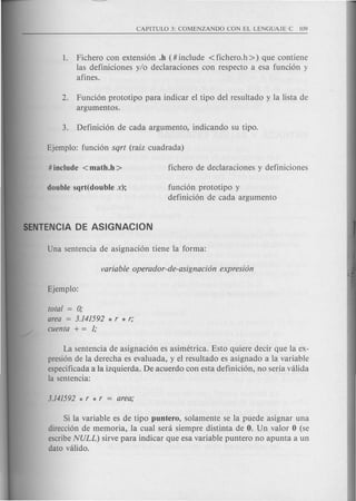1. Fichero con extension .h (# include < fichero.h » que contiene
las definiciones y/o declaraciones con respecto a esa funcion y
afines.
2. Funcion prototipo para indicar el tipo del resultado y la lista de
argumentos.
funcion prototipo y
definicion de cada argumento
total = 0;
area = 3.141592 * r * r;
cuenta + = 1;
La sentencia de asignacion es asimetrica. Esto quiere decir que la ex-
presion de la derecha es evaluada, y el resultado es asignado a la variable
especificada a la izquierda. De acuerdo con esta definicion, no serfa valida
la sentencia:
Si la variable es de tipo puntero, solamente se la puede asignar una
direccion de memoria, la cual sera siempre distinta de O. Un valor 0 (se
escribeNULL) sirve para indicar que esa variable puntero no apunta a un
dato valido.
 