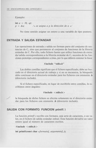 iut a = 10, *P;
p = &a; / * se asigna a p fa direcci6n de a */
Las operaciones de entrada y salida no forman parte del conjunto de sen-
tencias de C, sino que pertenecen al conjunto de funciones de la libreria
estandar de C. Por ello, todo fichero fuente que utilice funciones de entra-
da/salida correspondientes a la libreria estandar de C, necesita de las fun-
ciones prototipo correspondientes a estas, par 10 que deb era contener la linea:
Las dobles comillas significan que el fiehero especificado, debe ser bus-
cado en el directorio actual de trabajo y si no se encuentra, la busqueda
debe continuar en el directorio estandar para los ficheros con extensi6n .h
(directorio include).
Si el fichero especificado, en lugar de escribirlo entre comillas, 10 es-
cribimos entre angulos:
la busqueda de dicho fichero se efectua solamente en el directorio estan-
dar para los ficheros con extensi6n .h (directorio include).
La funci6n printf( ) escribe con formato, una serie de caracteres, 0 un va-
lor, en el fichero de salida estandar stdout. Esta funci6n devuelve un valor
entero igual al numero de caracteres escritos.
 