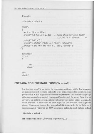 main( )
!
int i = 10, a = 12345;
printjt'%d %n  n': a, &i); / * hasta ahora hay en el buffer
12345bb (b = blanco) */
printj("%d  n': i);
printj("  n%10s n%10s n': "abc': tiabcdef");
Crintjt'  n%-10s n%-10s n': "abc': "abcdef");
1
Resultado:
12345
7
abc
abcdef
abc
abcdef
La funci6n scanf( ) lee datos de la entrada estandar stdin, los interpreta
de acuerdo con el formato indicado y los almacena en los argumentos es-
pecificados. Cada argumento debe ser un puntero a una variable cuyo tipo
debe corresponderse con el tipo especificado en el formato. Esta funci6n
devuelve un entero correspondiente al numero de datos leidos y asignados
de la entrada. Si este valor es cero, significa que no han sido asignados
datos. Cuando se intenta leer un end-of-file (marca de fin de fichero) la
funci6n scanf( ) retorna un EOp, constante definida en el fichero stdio.h.
 