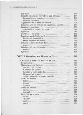 Ejercicios . . . . . . . . . . . . . . . . . . . . . . . . . . . . . . . . . . . . . . . . . . 259
Pasando parametros por valor 0 por referencia. . . . . . . . . . 267
Pasando arrays completos. . . . . . . . . . . . . . . . . . . . . . . . . . 268
Pasando punteros................................. 272
Argumentos en la linea de 6rdenes. . . . . . . . . . . . . . . . . . . . 274
Funciones con un numero de argumentos variable. . . . . . . 276
Funciones recursivas................................. 279
Ajustando e1tamafio del stack. . . . . . . . . . . . . . . . . . . . . . 281
Ejercicios . . . . . . . . . . . . . . . . . . . . . . . . . . . . . . . . . . . . . . . . . . 281
Punteros a funciones................................ 288
Funciones predefinidas en C. . . . . . . . . . . . . . . . . . . . . . . . . . 292
Funciones matematicas............................ 292
Otras funciones de interes. . . . . . . . . . . . . . . . . . . . . . . . . . 299
Funci6n C para clasificar datos. . . . . . . . . . . . . . . . . . . . . . . 303
qsort . . . . . . . . . . . . . . . . . . . . . . . . . . . . . . . . . . . . . . . . . . . . 303
Funciones C para busqueda.......................... 305
bsearch . . . . . . . . . . . . . . . . . . . . . . . . . . . . . . . . . . . . . . . . . . 305
Ejercicios . . . . . . . . . . . . . . . . . . . . . . . . . . . . . . . . . . . . . . . . . . 308
CAPITULO 8. Funciones ESbindar de E/S................ 315
Introducci6n. . . . . . . . . . . . . . . . . . . . . . . . . . . . . . . . . . . . . . . . 315
Manipulaci6n de ficheros. . . . . . . . . . . . . . . . . . . . . . . . . . . . . 316
Abriendo un fichero. . . . . . . . . . . . . . . . . . . . . . . . . . . . . . . 317
Cerrando un fichero. . . . . . . . . . . . . . . . . . . . . . . . . . . . . . . 318
Leyendo y escribiendo datos. . . . . . . . . . . . . . . . . . . . . . . . 318
Detecci6n de errores. . . . . . . . . . . . . . . . . . . . . . . . . . . . . . . 318
Acceso secuencial y acceso aleatorio. . . . . . . . . . . . . . . . . 319
Abrir un fichero.................................... 319
fopen. . . . . . . . . . . . . . . . . . . . . . . . . . . . . . . . . . . . . . . . . . . . 319
fdopen . . . . . . . . . . . . . . . . . . . . . . . . . . . . . . . . . . . . . . . . . . 321
freopen. . . . . . . . . . . . . . . . . . . . . . . . . . . . . . . . . . . . . . . . . . 322
Cerrar un fichero. . . . . . . . . . . . . . . . . . . . . . . . . . . . . . . . . . . . 323
fclose. . . . . . . . . . . . . . . . . . . . . . . . . . . . . . . . . . . . . . . . . . . . 323
fcloseall . . . . . . . . . . . . . . . . . . . . . . . . . . . . . . . . . . . . . . . . . 323
Detecci6n de errores. . . . . . . . . . . . . . . . . . . . . . . . . . . . . . . . . 324
ferror. . . . . . . . . . . . . . . . . . . . . . . . . . . . . . . . . . . . . . . . . . . . 324
clearerr. . . . . . . . . . . . . . . . . . . . . . . . . . . . . . . . . . . . . . . . . . 324
feof . . . . . . . . . . . . . . . . . . . . . . . . . . . . . . . . . . . . . . . . . . . . . 325
perror . . . . . . . . . . . . . . . . . . . . . . . . . . . . . . . . . . . . . . . . . . . 326
 