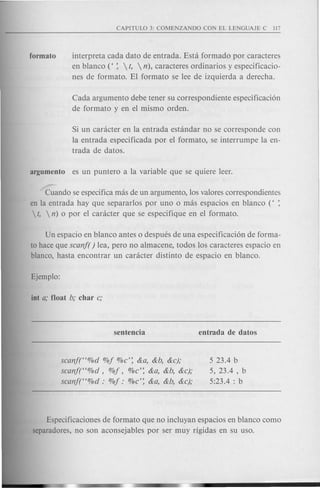 interpreta cada dato de entrada. Esta formado por caracteres
en blanco «:  t,  n), caracteres ordinarios yespecificacio-
nes de formato. El formato se lee de izquierda a derecha.
Cada argumento debe tener su correspondiente especificaci6n
de forma.to y en el mismo orden.
Si un caracter en la entrada estandar no se corresponde con
la entrada especificada por el formato, se interrumpe la en-
trada de datos.
argumento es un puntero a la variable que se quiere leer.
~ando se especifica mas de un argumento, los valores correspondientes
en la entrada hay que separarlos por uno 0 mas espacios en blanco « :
 t,  n) 0 por el caracter que se especifique en el formato.
Un espacio en blanco antes 0 despues de una especificaci6n de forma-
to hace que scanf( ) lea, pero no almacene, todos los caracteres espacio en
blanco, hasta encontrar un caracter distinto de espacio en blanco.
scanf((%d %j %c': &a, &b, &c);
scanf((%d, %j, %c': &a, &b, &c);
scanf((%d : %j: %c': &a, &b, &c);
5 23.4 b
5, 23.4 , b
5:23.4 : b
Especificaciones de formato que no incluyan espacios en blanco como
separadores, no son aconsejables por ser muy rigidas en su uso.
 