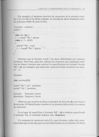 Por ejemplo, el siguiente ejercicio lee caracteres de la entrada estan-
dary los escribe en la salida estandar. La entrada de datos finalizara cuan-
do pulsemos Ctrl+Z (end-of-file).
# include <stdio.h>
main( )
[
char car; int r;
r = scanf(C<%c': &car);
while (r != EOF)
[
printf(C<%c': car);
r = scanf(C<%c': &car); ~
I
l
Sabemos que la funci6n scanf( ) lee datos delimitados por espacios
en blanco. Pues bien, para leer cadenas de caracteres que contengan espa-
cios en blanco, tenemos que sustituir la especificaci6n de formato OJospor
O1o[A n], por ejemplo, que indica leer caracteres hasta encontrar un carac-
ter  n.
scanf(C<%[A nr: nombre);
printf("%s': nombre);
Entrada: Francisco Javier
Resultado: Francisco Javier
Observar que nombre no lleva el operador de direcci6n &, por tratarse
de un array. El identificador nombre es un puntero (direcci6n) a la cadena
de caracteres.
Si en lugar de especificar el formato %[A  nJ se hubiera especificado
el formato %s, el resultado hubiera sido: Francisco.
Un conjunto de caracteres entre [ ], como formato, indica leer carac-
teres hasta que se lea uno que no este especificado en el conjunto. El efecto
 