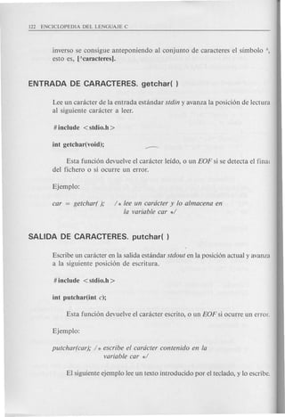 inverso se consigue anteponiendo al conjunto de caracteres el simbolo 
esto es, [Acaracteres).
Lee un canlcter de la entrada estandar stdin y avanza la posici6n de lectura
al siguiente caracter a leer.
Esta funci6n devuelve el caracter leido, 0 un EOF si se detecta el final
del fichero 0 si ocurre un error.
car = getchar( ); / * lee un cardcter y 10 almacena en
la variable car */
Escribe un caracter en la salida estandar stdout en la posici6n actual y avanza
a la siguiente posici6n de escritura.
putchar(car); / * escribe el cardcter contenido en la
variable car */
 