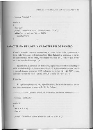 main( )
{
char car;
printf("Introducir texto. Finalizar con AZ  n");
while((car = getchar( )) != EOF)
putchar(car);
Cuando se estan introduciendo datos a traves del teclado y pulsamos la
tecla Enter (en otros ordenadores New Line, Return) se introduce el carac-
ter denominado fin de linea, cuya representaci6n en C se hace por medio
de la secuencia de escape  n.
Igualmente, el caracter fin de fichero, representado simb6licamente por
EOF, se obtiene bajo el sistema operativo UNIX pulsando las teclas Ctrl +D
y bajo el sistema operativo DOS pulsando las teclas Ctrl + Z. EOF es una
constante definida en el fichero stdio.h y tiene un valor de -1.
El siguiente programa lee, repetidamente, datos de la entrada estan-
dar hasta encontrar la marca de fin de fichero.
main( )
{
int a, r,
char c;
 
