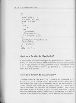 do
{
printf("a%d = '~ i);
r = scanf("%d'~ &a);
while ( r / = EOF)
{
if ( r )
i+ +;
else
jjlush(stdin);
printjt'a%cr-=-----'~ 0;
r = scanf("%d'~ &a);
J
printjt';,Desea jinalizar? sin: ");
clearerr(stdin);
c = getchar( );
J
while ( c /= 's');
J
Si introducimos un valor no valido para a[i], por ejemplo "a", no sera asig-
nado (r= 0) permaneciendo en el buffer asociado con la entrada estandar,
10 que d~.;ugar a un bucle infinito; jjlush(stdin) borra el contenido del buffer
asociado con la entrada estandar, 10 que permitira que scanj solicite un
nuevo dato de la entrada.
Cuando se teclea Ctrl +Z (0 Ctrl +D en UNIX) se activa el indicador de fin
de fichero asociado con stdin (r=EOF), y finaliza la repetitiva while; Mien-
tras este indicador no se desactive, cualquier funci6n que intente leer de la
entrada estandar, se encontrara con una condici6n de fin de fichero y devol-
vera un valor EOP. Por esta causa, en el ejemplo, getchar( ) no solicitara
un dato de la entrada estandar, 10 que nos conduce de nuevo a un bucle
infinito; clearerr(stdin) desactiva el indicador de fin de fichero de la entrada
estandar, 10 que permitira que getchar() solicite un nuevo dato de la entrada.
 