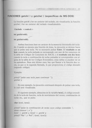 La funci6n getch( ) lee un canicter del teclado, sin visualizarlo; la funci6n
getche( ) lee un canicter del teclado visualizandolo.
~
int getche(void);
Ambas funciones leen un caracter de la memoria intermedia del tecla-
do. Cuando se ejecuta una funci6n de estas, la ejecuci6n se detiene hasta
que se pulse una tecla. No es necesario pulsar Enter. El resultado es un
byte cuando la tecla pulsada se corresponde con uno de los caracteres de
la tabla de C6digos de Caracteres de ASCII; y el resultado son dos bytes
cuando la tecla 0 combinaci6n de teclas pulsadas se corresponden con al-
guna de la tabla de los C6digos Extendidos; estas tablas se pueden ver en
los apendices. Para este ultimo caso, hay que Hamar a la funci6n dos ve-
ces, ya que es la segunda Hamada, la que proporciona el c6digo deseado
(segundo c6digo).
printf("pufse una tecla para continuar ");
getche( );
En este ejemplo, la ejecuci6n continuara despues de pulsar una tecla,
la cual sera visualizada.
EI siguiente ejemplo, almacena en la variable byte2, el c6digo extendi-
do de la tecla de funci6n, tecla de movimiento del cursor, combinaci6n de
teclas etc., que se pulse.
printj("pufse fa combinaci6n de teclas cuyo c6digo extendido 
desea conocer  n ");
byte] = getch( ); byte2 = getch( );
printf("%d  t %d'~ byte], byte2);
 