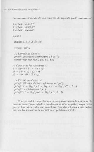 # include "stdio.hn
# i."1c1ude"stdlib.h n
# include "math.h n
main( )
( ---double a, b, c, d, xl, x2;
/ * Entrada de datos */
printf("Introducir coeficientes a b c: n);
scanf("%!j %!j %!j': &a, &b, &c);
/ * Cdlculo de las soluciones */
d = sqrt(b * b - 4 * a * c);
xl (-b + d) / (2 * a);
x2 = (-b - d) / (2 * a);
/ * Escribir resultados */
printf("EI valor de los coeficientes es: nn);
printf("a = %g  t b = %g  t c = %g  n': a, b ,c);
printft'  nSoluciones:  nn);
printf("xl = %g  nx2 = %g  n': xl, x2);
)
Ellector podrei comprobar que para algunos valores de a, bye se ob-
tiene un error. Eso es debido a que d toma un valor negativo, 10 que indica
que no hay raices reales sino complejas. Para dar soluci6n a este proble-
ma, ver las sentencias de control en el pr6ximo capitulo.
 