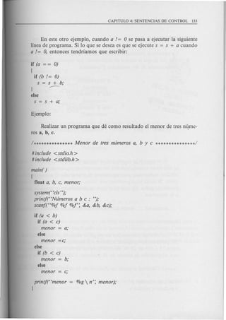 En este otro ejemplo, cuando a / = 0 se pasa a ejecutar la siguiente
linea de programa. Si 10 que se desea es que se ejecute s = s + a cuando
a / = 0, entonces tendriamos que escribir:
if (a = = 0)
[
if (b /= 0)
s s+b;
---J
else
s=s+a;
Realizar un programa que de como resultado el menor de tres n4me-
ros a, b, c.
# include <stdio.h>
# include <stdlib.h>
main( )
[
float a, b, c, men or;
system("c!s");
printf(HNumeros a b c : ");
scanf(H%f %f %1': &a, &b, &c);
if (a < b)
if (a < c)
menor a;
else
menor =c;
else
if (b < c)
menor b;
else
printf(Hmenor
J
 